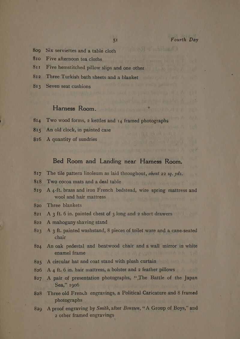 809 810 SII 812 813 814 815 816 828 829 51 Fourth Day Six serviettes and a table cloth Five afternoon tea cloths Five hemstitched pillow slips and one other Three Turkish bath sheets and a blanket Seven seat cushions Harness Room. , Two wood forms, 2 kettles and 14 framed photographs An old clock, in painted case A quantity of sundries Bed Room and Landing near Harness Room. The tile pattern linoleum as laid throughout, about 22 sq. yds. Two cocoa mats and a deal table A 4-ft. brass and iron French bedstead, wire spring mattress and wool and hair mattress Three blankets A 3 ft. 6 in. painted chest of 3 long and 2 short drawers A mahogany shaving stand A 3 ft. painted washstand, 8 pieces of toilet ware and a cane-seated chair An oak pedestal and bentwood chair and a wall mirror in white enamel frame A circular hat and coat stand with plush curtain A 4 ft. 6 in. hair mattress, a bolster and 2 feather pillows A pair of presentation photographs, ‘The Battle of the Japan Sea,” 1906 Three old French engravings, a Political Caricature and 8 framed photographs A proof engraving by Smith, after Boussen, “ A Group of Boys,” and