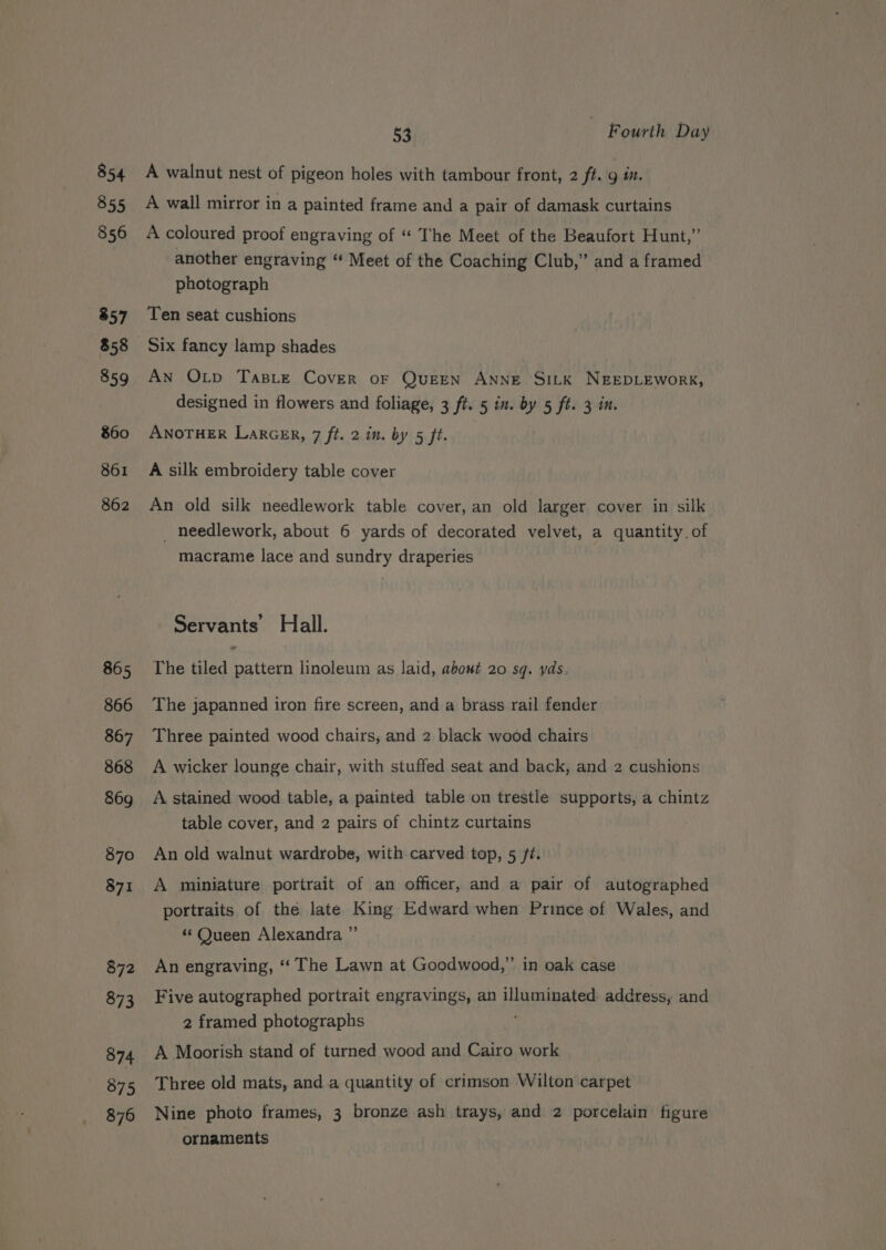 854 855 856 857 858 859 860 861 862 865 866 867 868 869 870 871 872 873 874 875 876 53 - Fourth Day A walnut nest of pigeon holes with tambour front, 2 fi. gin. A wall mirror in a painted frame and a pair of damask curtains A coloured proof engraving of “‘ The Meet of the Beaufort Hunt,” another engraving ‘“ Meet of the Coaching Club,” and a framed photograph Ten seat cushions Six fancy lamp shades An Otp TaBLe Cover oF QueEN AnNE SILK NEEDLEWORK, designed in flowers and foliage, 3 ft. 5 in. by 5 ft. 3 in. ANOTHER LarcER, 7 ft. 2 im. by 5 ft. A silk embroidery table cover An old silk needlework table cover, an old larger cover in silk _ needlework, about 6 yards of decorated velvet, a quantity. of macrame lace and sundry draperies Servants’ Hall. The tiled pattern linoleum as laid, about 20 sq. yds, The japanned iron fire screen, and a brass rail fender Three painted wood chairs, and 2 black wood chairs | A wicker lounge chair, with stuffed seat and back, and 2 cushions A stained wood table, a painted table on trestle supports, a chintz table cover, and 2 pairs of chintz curtains An old walnut wardrobe, with carved top, 5 ft. A miniature portrait of an officer, and a pair of autographed portraits of the late King Edward when Prince of Wales, and “ Queen Alexandra ” An engraving, ‘‘ The Lawn at Goodwood,” in oak case Five autographed portrait engravings, an illuminated address, and 2 framed photographs os A Moorish stand of turned wood and Cairo work Three old mats, and .a quantity of crimson Wilton carpet Nine photo frames, 3 bronze ash trays, and 2 porcelain figure ornaments