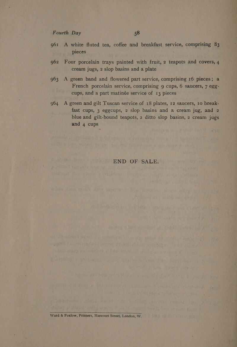 Fourth Day 58 961 A white fluted tea, coffee and breakfast service, comprising 83 pieces 962 Four porcelain trays painted with fruit, 2 teapots and covers, 4 cream jugs, 2 slop basins and a plate 963 A green band and flowered part service, comprising 16 pieces; a French porcelain service, comprising 9 cups, 6 saucers, 7 egg- cups, and a part matinée service of 13 pieces 964 A green and gilt Tuscan service of 18 plates, 12 saucers, 10 break- fast cups, 3 eggcups, 2 slop basins and a cream jug, and 2 blue and gilt-bound teapots, 2 ditto slop basins, 2 cream jugs and 4 cups : END OF SALE. a Ro a a SE SS Ward &amp; Foxlow, Printers, Harcourt Street, London, W,
