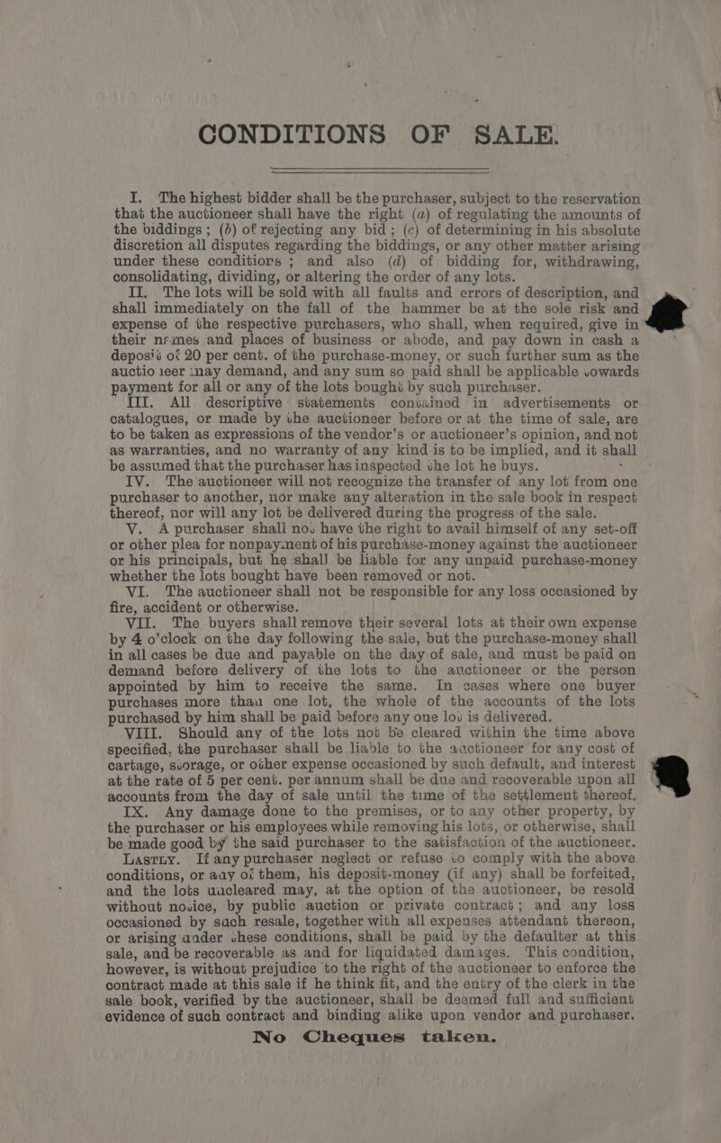 &amp; CONDITIONS OF SALE. I. The highest bidder shall be the purchaser, subject to the reservation that the auctioneer shall have the right (a) of regulating the amounts of the biddings ; (0) of rejecting any bid; (c) of determining in his absolute discretion all disputes regarding the biddings, or any other matter arising under these conditiors ; and also (d) of bidding for, withdrawing, consolidating, dividing, or altering the order of any lots. II. The lots will be sold with all faults and errors of description, and shall immediately on the fall of the hammer be at the sole risk and expense of the respective purchasers, who shall, when required, give in their nrmes and places of business or abode, and pay down in cash a deposit of 20 per cent. of the purchase-money, or such further sum as the auctio 1eer inay demand, and any sum so paid shall be applicable .owards payment for all or any of the lots boughi by such purchaser. III. All descriptive statements contained in advertisements or catalogues, or made by the auctioneer before or at the time of sale, are to be taken as expressions of the vendor’s or auctioneer’s opinion, and not as warranties, and no warranty of any kind is to be implied, and it shall be assumed that the purchaser has inspected the lot he buys. Pie IV. The auctioneer will not recognize the transfer of any lot from one purchaser to another, nor make any alteration in tke sale book in respect thereof, nor will any lot be delivered during the progress of the sale. V. A purchaser shali nos have the right to avail himself of any set-off or other plea for nonpay.nent of his purchase-money against the auctioneer or his principals, but he shall be liable for any unpaid purchase-money whether the lots bought have been removed or not. VI. The auctioneer shall not be responsible for any loss occasioned by fire, accident or otherwise. VII. The buyers shall remove their several lots at their own expense by 4 o’clock on the day following the sale, but the purchase-money shall in all cases be due and payable on the day of sale, and must be paid on demand before delivery of the lots to the auctioneer or the person appointed by him to receive the same. In cases where one buyer purchases more thau one lot, the whole of the accounts of the lots purchased by him shall be paid before any one los is delivered. VIII. Should any of the lots not be cleared within the time above specified, the purchaser shall be liable to the auctioneer for any cost of cartage, suorage, or ocher expense occasioned by such default, and interest at the rate of 5 per cent. per annum shall be due and recoverable upon all | accounts from the day of sale until the time of the settlement thereof. IX. Any damage done to the premises, or to any other property, by the purchaser or his employees while removing his lots, or otherwise, shall be made good by the said purchaser to the satisfaction of the auctioneer. Lastuiy. If any purchaser neglect or refuse to comply with the above conditions, or any oi them, his deposit-money (if any) shall be forfeited, and the lots uucleared may, at the option of the auctioneer, be resold without novice, by public auction or private contract; and any loss occasioned by such resale, together with all expenses attendant thereon, or arising aader shese conditions, shall be paid by the defaulter at this sale, and be recoverable as and for liquidated damages. This condition, however, is without prejudice to the right of the auctioneer to enforce the contract made at this sale if he think fit, and the entry of the clerk in the sale book, verified by the auctioneer, shall be deemed full and sufficient evidence of such contract and binding alike upon vendor and purchaser. INo Cheques taken.