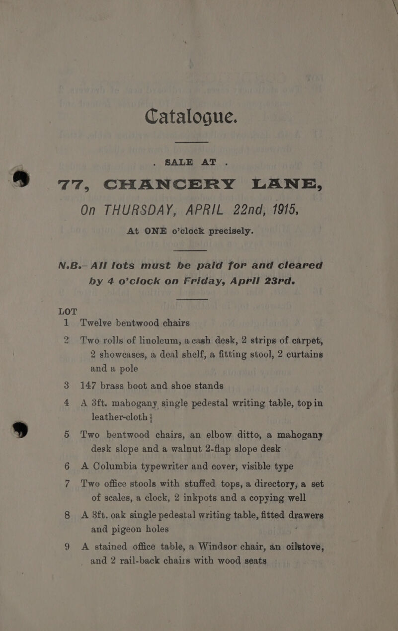 Catalogue. SALE AT 77, CHANCERY LANE, On THURSDAY, APRIL 22nd, 1915, At ONE o’clock precisely. N.B.— All lots must be paid for and cleared by 4 o’clock on Friday, April 23rd. LOT 1 Twelve bentwood chairs 2 Two rolls of linoleum, acash desk, 2 strips of carpeti 2 showcases, a deal shelf, a fitting stool, 2 curtains and a pole 3 147 brass boot and shoe stands 4 A 3ft. mahogany single pedestal writing table, top in leather-cloth : 5 Two bentwood chairs, an elbow ditto, a mahogany desk slope and a walnut 2-flap slope desk 6 &lt;A Columbia typewriter and cover, visible type 7 Two office stools with stuffed tops, a directory, a set of scales, a clock, 2 inkpots and a copying well 8 A 3ft. oak single pedestal writing table, fitted dyawers and pigeon holes 9 A stained office table, a Windsor chair, an oilstove, and 2 rail-back chairs with wood seats