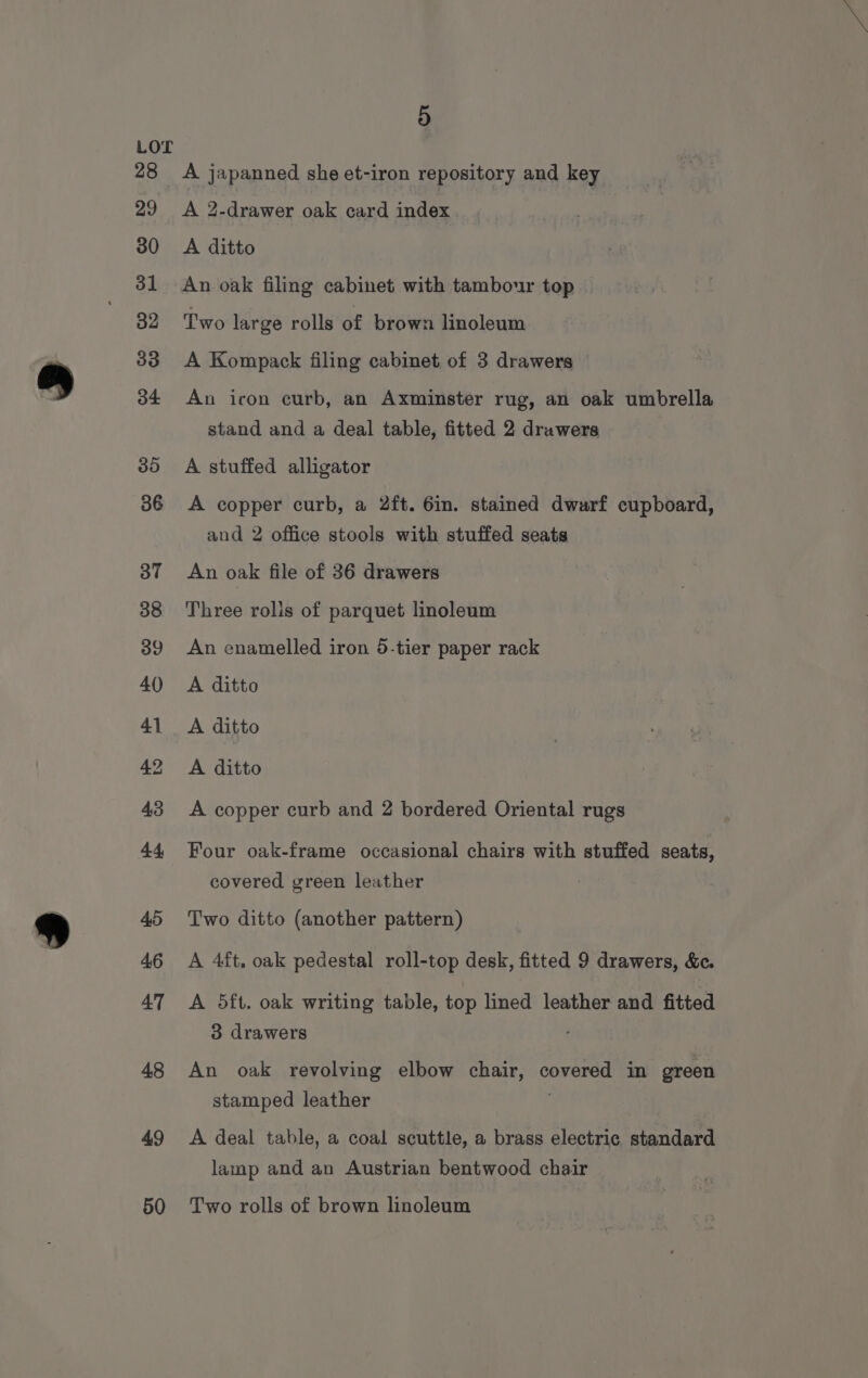 48 49 50 5 A japanned she et-iron repository and key A 2.drawer oak card index A ditto An oak filing cabinet with tambour top Two large rolls of brown linoleum A Kompack filing cabinet of 3 drawers An icon curb, an Axminster rug, an oak umbrella stand and a deal table, fitted 2 drawers A stuffed alligator A copper curb, a 2ft. 6in. stained dwarf cupboard, and 2 office stools with stuffed seats An oak file of 36 drawers Three rolis of parquet linoleum An enamelled iron 5-tier paper rack A ditto A ditto A ditto A copper curb and 2 bordered Oriental rugs Four oak-frame occasional chairs with stuffed seats, covered green leather Two ditto (another pattern) A 4ft, oak pedestal roll-top desk, fitted 9 drawers, &amp;c. A 5ft. oak writing table, top lined leather and fitted 3 drawers An oak revolving elbow chair, covered in green stamped leather A deal table, a coal scuttle, a brass electric standard lamp and an Austrian bentwood chair Two rolls of brown linoleum