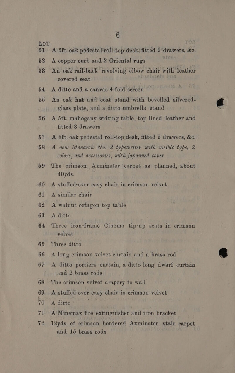 ‘BI 52 53 54 50 6 A 5ft: oak pedestal ’roll-top desk; fitted 9 drawers, de. A copper curb and 2 Oriental rugs An oak rail-back ‘revolving elbow chair with leather covered seat A ditto and a canvas 4-fold screen An oak hat and coat stand with bevelled silvered- glass plate, and a ditto umbrella stand A 5ft. mahogany writing table, top lined leather and fitted 3 drawers A 5ft. oak pedestal roll-top desk, fitted 9 drawers, &amp;. A new Monarch No. 2 typewriter with visible type, 2 colors, and accessovies, with japanned cover The crimson Axminster carpet as planned, about 40yds. A stuffed-over easy chair in crimson velvet A similar chair A walnut octagon-top table A ditto Three iron-frame Cinema tip-up seats in crimson velvet Three ditto A long crimson velvet curtain and a brass rod A ditto portiere curtain, a ditto long dwarf curtain and 2 brass rods The crimson velvet drapery to wall A stuffed-over easy chair in crimson velvet A ditto A Minemax fire extinguisher end iron bracket 12yds. of crimson bordered Axminster stair carpet and 15 brass rods