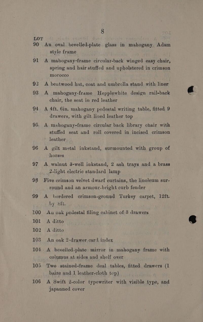 90 91 95 96 97 8 An oval. bevelled-plate. glass in mahogany, Adam style frame A mahogany-frame circular-back winged easy chair, spring and hair stuffed and upholstered in crimson morocco A bentwood hat, coat and umbrella stand with liner A mahogany-frame Hepplewhite design rail-back chair, the seat in red leather A 4ft, 6in. mahogany pedestal writing table, fitted 9 drawers, with gilt lined leather top A mahogany-frame circular back library chair with stuffed seat and roll covered in incised crimson leather A gilt metal inkstand, surmounted with group of horses A walnut 3-well inkstand, 2 ash trays and a brass 2-light electric standard lamp Five crimson velvet dwarf curtains, the linoleum sur- round and an armour-bright curb fender A bordered crimson-ground Turkey carpet, 12ft. by .6ik. Au oak pedestal filing cabinet of 3 drawers A ditto A ditto An oak 2-drawer,card index A bévelled-plate. mirror in mahogany frame with columns at, sides and shelf over Two stained-frame deal tables, fitted drawers (1 baize and 1 leather-cloth top) A Swift 2-color typewriter with visible type, and japanned cover