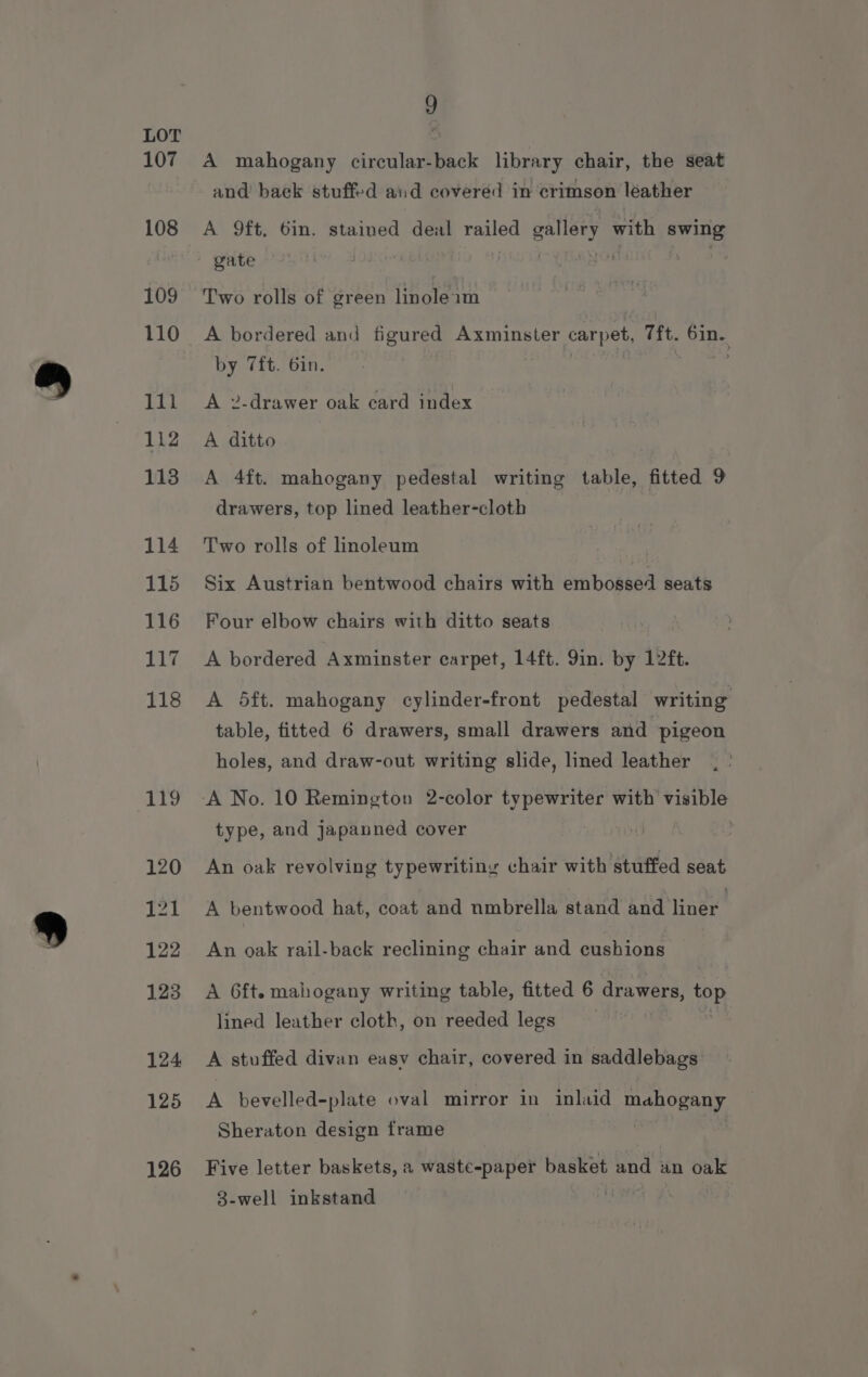 107 108 109 110 111 112 113 114 115 116 Lg, 118 119 120 121 122 123 124 125 126 9 A mahogany circular-back library chair, the seat and back stuffed and covered in crimson léather A 9ft, 6in. stained deal railed gallery with nies gate ; Two rolls of green linoleam A bordered and figured Axminster carpet, Tft. pa by 7ft. 6in. A »-drawer oak card index A ditto A 4ft. mahogany pedestal writing table, fitted 9 drawers, top lined leather-cloth Two rolls of hinoleum Six Austrian bentwood chairs with embossed seats Four elbow chairs with ditto seats A bordered Axminster carpet, 14ft. 9in. by 12ft. A 5ft. mahogany cylinder-front pedestal writing table, fitted 6 drawers, small drawers and pigeon holes, and draw-out writing slide, lined leather type, and japanned cover An oak revolving typewritiny chair with stuffed seat A bentwood hat, coat and nmbrella stand pie iiner An oak rail-back reclining chair and cushions A 6ft. mahogany writing table, fitted 6 drawers, as lined leather cloth, on reeded legs A stuffed divan easy chair, covered in saddlebags A bevelled-plate oval mirror in inlaid mahogany Sheraton design frame Five letter baskets, a waste-paper basket and an oak 8-well inkstand