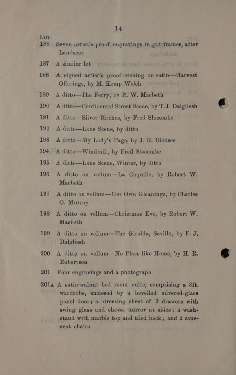 Lov 187 188 189 190 191 192 198 194 195 196 197 198 199 200 201 14 Seven artist’s proof engravings in gilt frames, after Landseer A similar lot A signed artist’s proof etching on satin—Harvest Offerings, by M. Kemp Welch A ditto—The Ferry, by R. W. Macbeth A ditto—Continental Street Scene, by T.J. Dalgliesh A ditto—Siiver Birches, by Fred Slocombe A ditto—Lane Scene, by ditto A ditto—My Lady’s Page, by J. R. Dicksee A ditto—Windmill, by Fred Slocombe A ditto—Lane Scene, Winter, by ditto A ditto on vellum—La Coquille, by Robert W. Macbeth A ditto on vellum—Her Own Gleanings, by Charles O. Murray A ditto on vellum—Christmas Eve, by Robert W. Maebeth A ditto on vellum—The Giralda, Seville, by F. J. Dalgliesh A ditto on vellum——No Place like Home, by H. R. Robertson | Four engravings and a photograph wardrobe, enclosed by a bevelled silvered-glass panel door; a dressing chest of 3 drawers with swing glass and cheval mirror at sides; a wash- stand with marble top and tiled back; and 2 cane- seat chairs