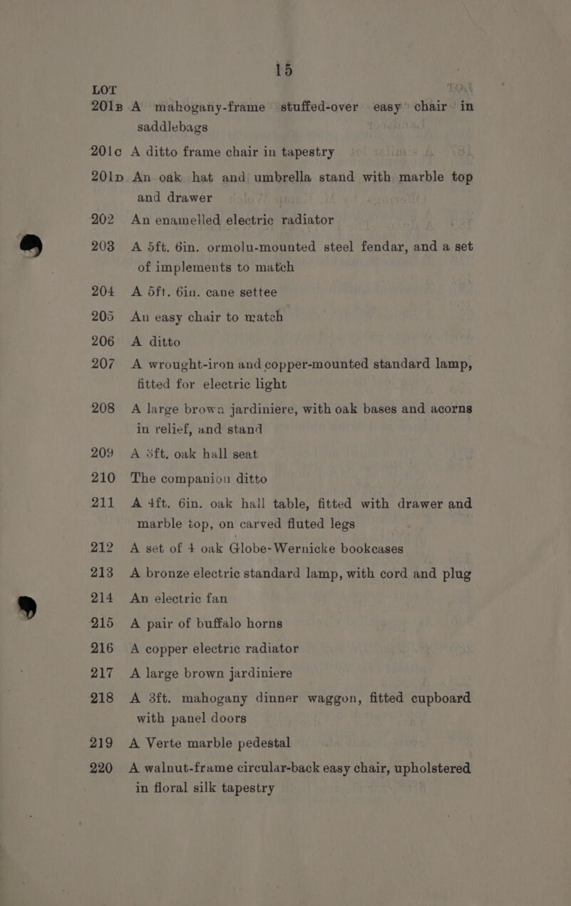 saddlebags 202 2038 204 205 206 207 208 209 210 211 212 213 214 215 216 217 218 219 220 and drawer An enamelled electric radiator A 5ft. 6in. ormolu-mounted steel fendar, and a set of implements to match A dft. 6in. cane settee An easy chair to matzh A ditto A wrought-iron and copper-mounted standard lamp, fitted for electric ight A large brown jardiniere, with oak bases and acorns in relief, and stand A 5ft, oak hall seat The companion ditto A 4ft. 6in. oak hall table, fitted with drawer and marble cop, on carved fluted legs A set of + oak Globe-Wernicke bookcases A bronze electric standard lamp, with cord and plug An electric fan A pair of buffalo horns A copper electric radiator A large brown jardiniere A 3ft. mahogany dinner waggon, fitted cupboard with panel doors A Verte marble pedestal A walnut-frame circular-back easy chair, upholstered in floral silk tapestry
