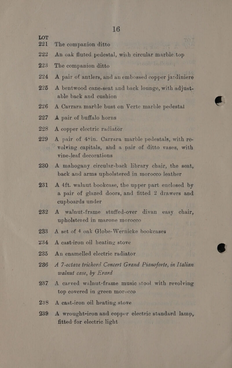 230 231 232 233 234 235 236 237 238 239 16 The companion ditto An oak fluted pedestal, wiih circular marble top The companion ditto A pair of antlers, and an embossed copper jardiniere A bentwood cane-seat and back lounge, with adjust- able back and cushion A Carrara marble bust on Verte marble pedestal A pair of buffalo horns A copper electric radiator A pair of 48in. Carrara marble pedestals, with re- volving capitals, and a pair of ditto vases, with vine-leaf decorations A mahogany circular-back library chair, the seat, back and arms upholstered in morocco leather A 4ft. walnut bookcase, the upper part enclosed by a pair of glazed doors, and fitted 2 drawers and cupboards under A walnut-frame stuffed-over divan easy chair, upholstered in marone morocco A set of 4 oak Globe-Wernicke bookcases A cast-iron oil heating stove An enamelled electric radiator A 7-octave trichord Concevt Grand Pianoforte, in Italian walnut case, by Evard A carved walnut-frame music stool with revolving top covered in green morvcco A cast-iron oil heating stove A wrought-iron and copper electric standard lamp, fitted-for electric light