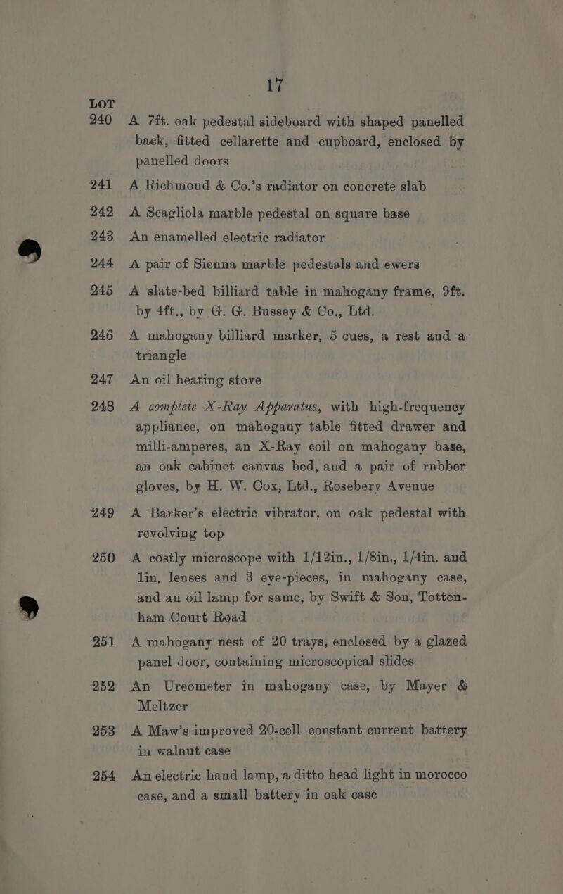 240 241 242 243 244 245 246 247 24.8 249 250 251 252 253 254 17 A 7ft. oak pedestal sideboard with shaped panelled back, fitted cellarette and cupboard, enclosed by panelled doors A Richmond &amp; Co.’s radiator on concrete slab A Scagliola marble pedestal on square base An enamelled electric radiator A pair of Sienna marble pedestals and ewers A slate-bed billiard table in mahogany frame, 9ft. by 4ft., by G. G. Bussey &amp; Co., Ltd. A mahogany billiard marker, 5 cues, a rest and a triangle An oil heating stove A complete X-Ray Apparatus, with high-frequency applianee, on mahogany table fitted drawer and milli-amperes, an X-Ray coil on mahogany base, an oak cabinet canvas bed, and a pair of rnbber gloves, by H. W. Cox, Ltd., Rosebery Avenue A Barker’s electric vibrator, on oak pedestal with revolving top A costly microscope with 1/12in., 1/8in., 1/4in. and lin, lenses and 3 eye-pieces, in mahogany case, and an oil lamp for same, by Swift &amp; Son, Totten- ham Court Road A mahogany nest of 20 trays, enclosed by a glazed panel door, containing microscopical slides An Ureometer in mahogany case, by Mayer &amp; Meltzer A Maw’s improved 20-cell constant current battery. in walnut case An electric hand lamp, a ditto head light in morocco case, and a small battery in oak case