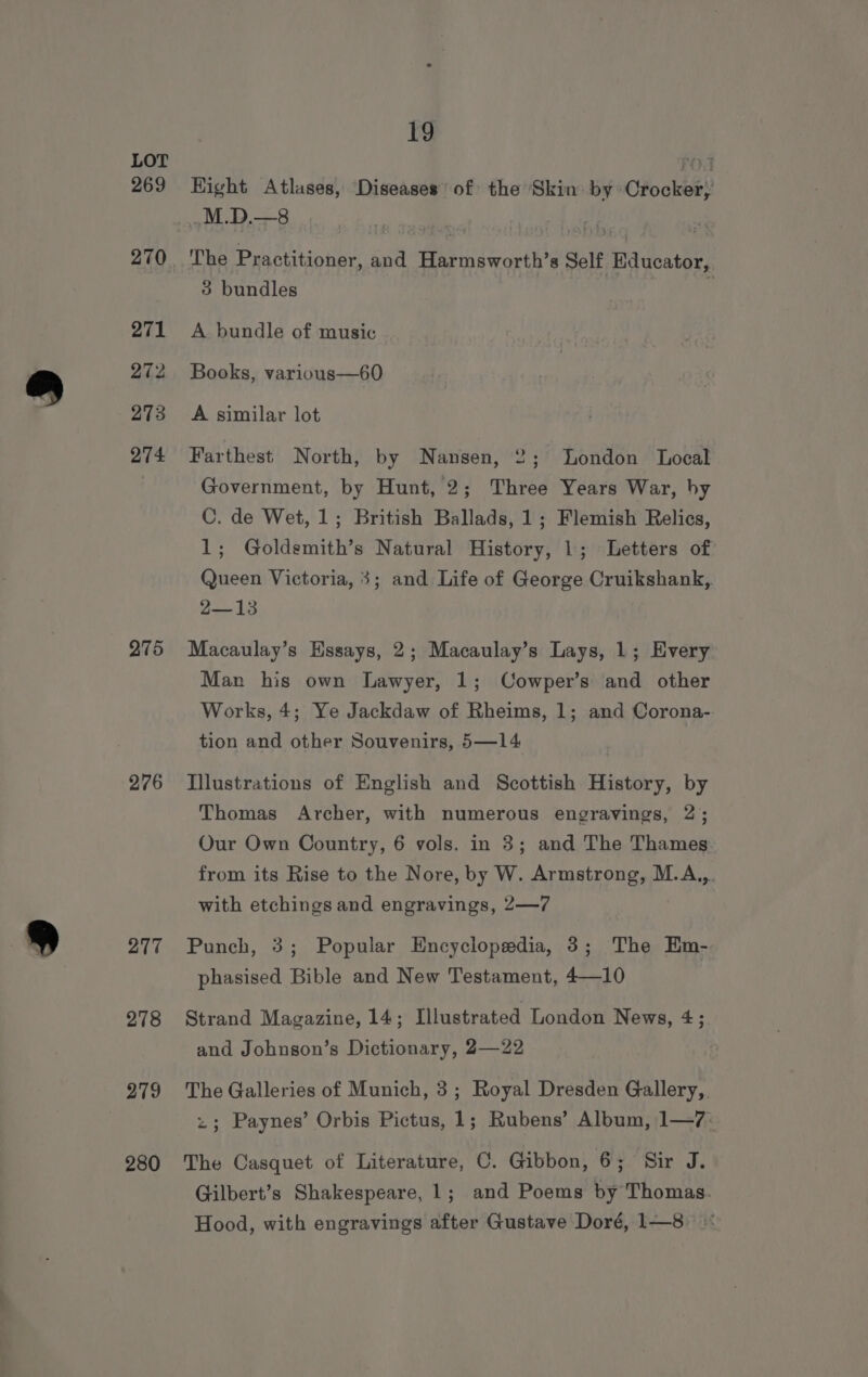 269 271 272 273 274 275 276 277 278 279 280 19 Bight Atlases, ‘Diseases of the Skin. by Crocker} The Practitioner, and Harmsworth’s Self Educator, 3 bundles : A bundle of music Books, various—60 A similar lot Farthest North, by Nansen, 2; London Local Government, by Hunt, 2; Three Years War, by C. de Wet, 1; British Ballads, 1; Flemish Relics, 1; Goldsmith’s Natural History, 1; Letters of Queen Victoria, 3; and Life of George Cruikshank,. 2-13 Macaulay’s Essays, 2; Macaulay’s Lays, 1; Every Man his own Lawyer, 1; Cowper’s and other Works, 4; Ye Jackdaw of Rheims, 1; and Corona- tion and other Souvenirs, 5—14 Illustrations of English and Scottish History, by Thomas Archer, with numerous engravings, 2; Our Own Country, 6 vols. in 3; and The Thames from its Rise to the Nore, by W. Armstrong, M.A,,. with etchings and engravings, 2—7 Punch, 3; Popular Encyclopedia, 3; The Em- phasised Bible and New Testament, 4—10 Strand Magazine, 14; Illustrated London News, 4; and Johnson’s Dictionary, 2—22 The Galleries of Munich, 3; Royal Dresden Gallery, z; Paynes’ Orbis Pictus, 1; Rubens’ Album, 1—7. The Casquet of Literature, C. Gibbon, 6; Sir J. Gilbert’s Shakespeare, 1; and Poems by Thomas. Hood, with engravings after Gustave Doré, 1—8