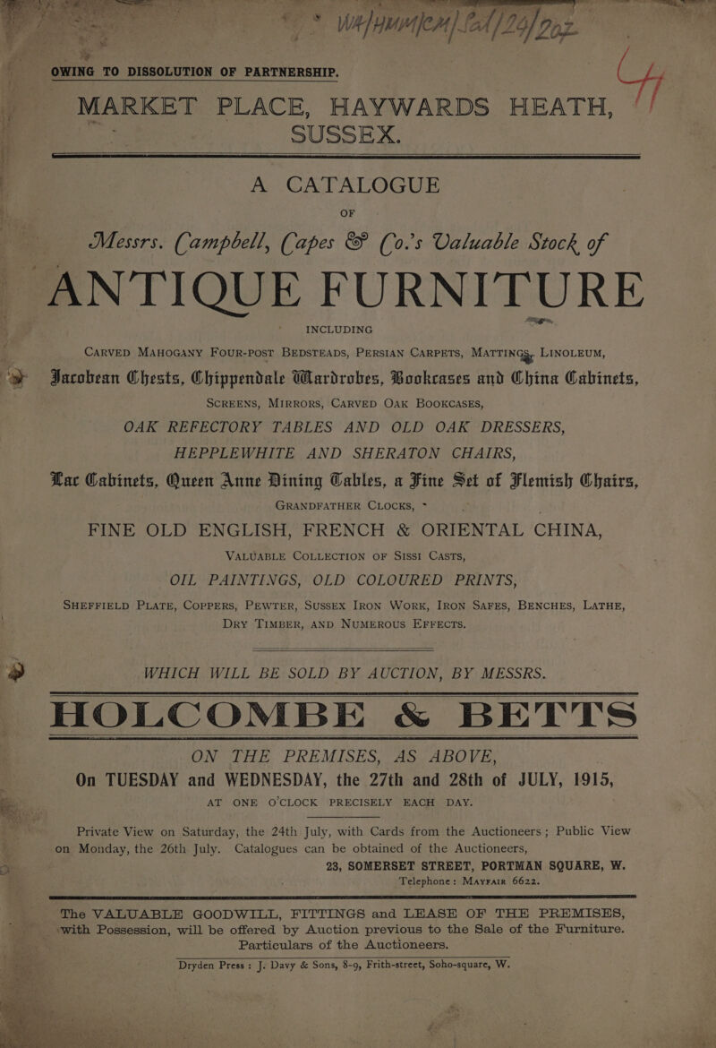 oe eye | - _ lalaal Af} 26] Doz. OWING TO DISSOLUTION OF PARTNERSHIP. | MARKET PLACE, HAYWARDS HEATH, if SUSSEX. 5 A CATALOGUE OF Messrs. Campbell, (apes &amp; (0. s Valuable Stock of | ANTIQUE FURNITURE INCLUDING CARVED MAHOGANY FourR-pPost BEDSTEADS, PERSIAN CARPETS, MaTTINGS, LINOLEUM, y Jacobean Chests, Chippendale Wardrobes, Bookcases and China Cabinets, SCREENS, MIRRORS, CARVED OAK BOOKCASES, OAK REFECTORY TABLES AND OLD OAK DRESSERS, HEPPLEWHITE AND SHERATON CHAIRS, Lac Cabinets, Oneen Anne Dining Gables, a Fine Set of Flemish Chairs, GRANDFATHER CLOCKS, * FINE OLD ENGLISH, FRENCH &amp; ORIENTAL CHINA, VALUABLE COLLECTION OF SISSI CASTs, OIL PAINTINGS, OLD COLOURED PRINTS, SHEFFIELD PLATE, COPPERS, PEWTER, SUSSEX IRON WoRK, IRON SAFES, BENCHES, LATHE, Dry TIMBER, AND NUMEROUS EFFECTS. *» WHICH. WILL. BE: SOLD, BY. AUCTION, BY MESSRS. HOLCOMBE &amp; BETTS ON THE PREMISES, AS ABOVE, On TUESDAY and WEDNESDAY, the 27th and 28th of JULY, 1915, oe’ AT ONE O'CLOCK PRECISELY EACH DAY. Private View on Saturday, the 24th July, with Cards from the Auctioneers; Public View on Monday, the 26th July. Catalogues can be obtained of the Auctioneers, 23, SOMERSET STREET, PORTMAN SQUARE, W. Telephone: Mayrair 6622. The VALUABLE GOODWILL, FITTINGS and LEASE OF THE PREMISES, with Possession, will be offered by Auction previous to the Sale of the Furniture. Particulars of the Auctioneers. e>° : ef - Dryden Press: J. Davy &amp; Sons, 8-9, Frith-street, Soho-square, W.
