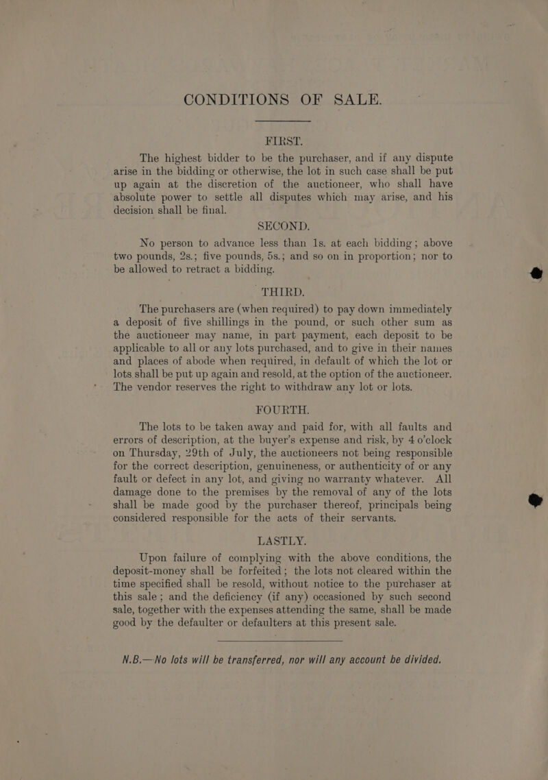 CONDITIONS OF SALE. FIRST. The highest bidder to be the purchaser, and if any dispute arise in the bidding or otherwise, the lot in such case shall be put up again at the discretion of the auctioneer, who shall have absolute power to settle all disputes which may arise, and his decision shall be final. SECOND. No person to advance less than 1s. at each bidding; above two pounds, 2s.; five pounds, 5s.; and so on in proportion; nor to be allowed to retract a bidding. THIRD. The purchasers are (when required) to pay down immediately a deposit of five shillings in the pound, or such other sum as the auctioneer may name, in part payment, each deposit to be applicable to all or any lots purchased, and to give in their names and places of abode when required, in default of which the lot or lots.shall be put up again and resold, at the option of the auctioneer. The vendor reserves the right to withdraw any lot or lots. FOURTH. The lots to be taken away and paid for, with all faults and errors of description, at the buyer’s expense and risk, by 4 0’clock on Thursday, 29th of July, the auctioneers not being responsible for the correct description, genuineness, or authenticity of or any fault or defect in any lot, and giving no warranty whatever. All damage done to the premises by the removal of any of the lots shall be made good by the purchaser thereof, principals being considered responsible for the acts of their servants. LASTLY. Upon failure of complying with the above conditions, the deposit-money shall be forfeited; the lots not cleared within the time specified shall be resold, without notice to the purchaser at this sale; and the deficiency (if any) occasioned by such second sale, together with the expenses attending the same, shall be made good by the defaulter or defaulters at this present sale. N.B.—No lots will be transferred, nor will any account be divided.