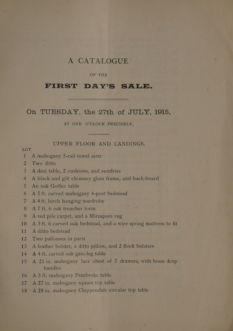 A CATALOGUE OF THE FIRST DAY’S SALE. = AT ONE O'CLOCK PRECISELY. UPPER FLOOR AND. LANDINGS. A mahogany 5-rail towel airer Two ditto A deal table, 2 cushions, and sundries , A black and gilt chimney glass frame, and back-board An oak Gothic table A 5 ft. carved mahogany 4-post bedstead A 4ft. birch hanging wardrobe A 7 ft. 6 oak trencher form A red pile carpet, and a Mirzapore rug A 3 ft. 6 carved oak bedstead, and a wire spring mattress to fit A ditto bedstead Two palliasses in parts A feather bolster, a ditto pillow, and 2 flock bolsters A 4 ft. carved oak gate-leg table A 21in. mahogany lace chest of 7 drawers, with brass drop handles A 3 ft. mahogany Pembroke table A 27 in. mahogany square top table A 28in. mahogany Chippendale circular top table