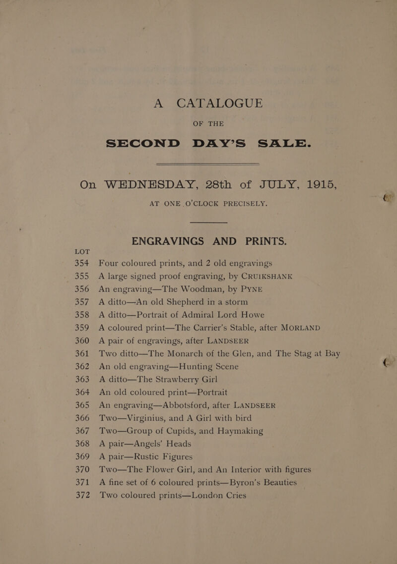 A CATALOGUE OF THE SECOND DAY’S SALE. LOT 354 wer, 356 287. 358 359 360 361 362 363 364 365 366 Soy, 368 369 370 a7 1 372 (> AT ONE O’CLOCK PRECISELY. ENGRAVINGS AND PRINTS. Four coloured prints, and 2 old engravings A large signed proof engraving, by CRUIKSHANK An engraving—The Woodman, by PYNE A ditto—An old Shepherd in a storm A ditto—Portrait of Admiral Lord Howe A coloured print—The Carrier’s Stable, after MORLAND A pair of engravings, after LANDSEER Two ditto—The Monarch of the Glen, and The Stag at Bay An old engraving—Hunting Scene Cr A ditto—The Strawberry Girl An old coloured print—Portrait An engraving—Abbotsford, after LANDSEER Two—Virginius, and A Girl with bird Two—Group of Cupids, and Haymaking A pair—Angels’ Heads A pair—Rustic Figures Two—The Flower Girl, and An Interior with figures A fine set of 6 coloured prints—Byron’s Beauties Two coloured prints—London Cries