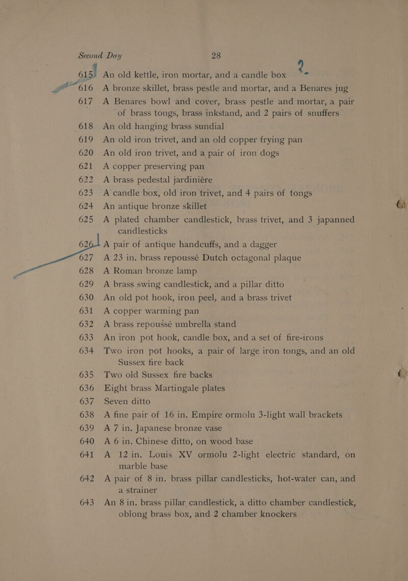 615) 617 618 619 620 ON ON W Bw bw Lb ‘Oo © Or SJ Os 643 An old kettle, iron mortar, and a candle box 3) A bronze skillet, brass pestle and mortar, and a Benares jug A Benares bowl and cover, brass pestle and mortar, a pair ‘of brass tongs, brass inkstand, and 2 pairs of snuffers An old hanging brass sundial An old iron trivet, and an old copper frying pan An old iron trivet, and a pair of iron dogs A copper preserving pan A brass pedestal jardiniére A candle box, old iron trivet, and 4 pairs of tongs An antique bronze skillet A plated chamber candlestick, brass trivet, and 3 japanned candlesticks A pair of antique handcuffs, and a dagger A 23 in. brass repoussé Dutch octagonal plaque A Roman bronze lamp A brass swing candlestick, and a pillar ditto An old pot hook, iron peel, and a brass trivet A copper warming pan A brass repoussé umbrella stand An iron pot hook, candle box, and a set of fire-irons Two iron pot hooks, a pair of large iron tongs, and an old Sussex fire back Eight brass Martingale plates Seven ditto A fine pair of 16 in. Empire ormolu 3-light wall brackets A 7 in. Japanese bronze vase A 6 in, Chinese ditto, on wood base A 12in. Louis XV ormolu 2-light electric standard, on marble base a strainer An 8in. brass pillar candlestick, a ditto chamber candlestick, oblong brass box, and 2 chamber knockers Gi,