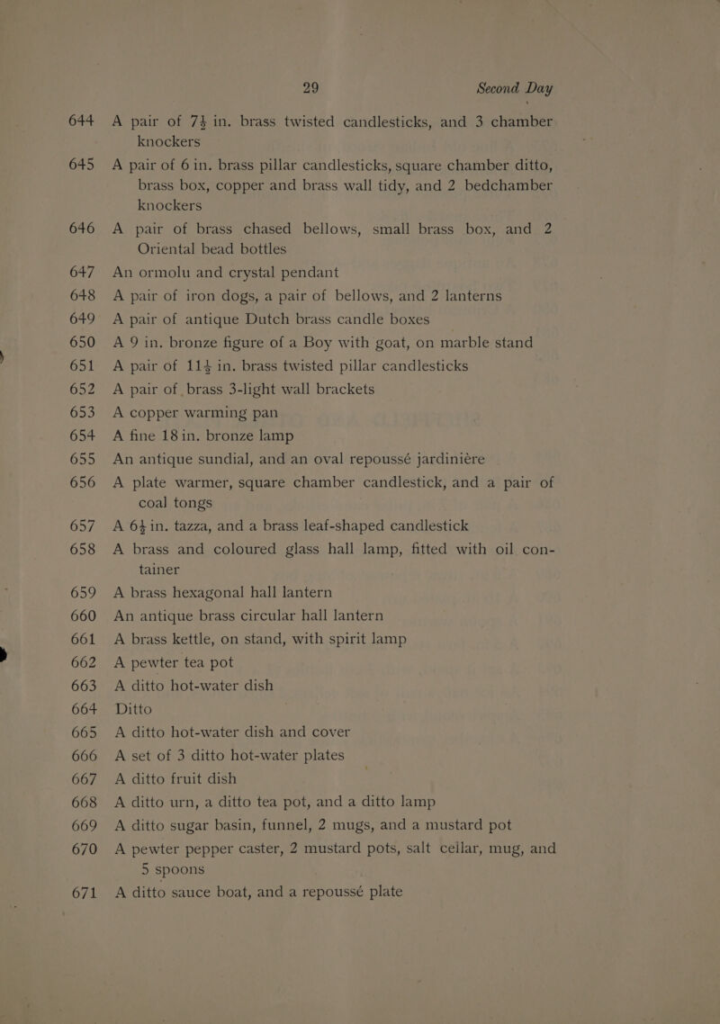 644 645 646 647 648 649 650 651 652 653 654 655 656 657 658 659 660 661 662 663 664 665 666 667 668 669 670 671 29 Second Day A pair of 74 in. brass twisted candlesticks, and 3 chamber knockers A pair of 6in. brass pillar candlesticks, square chamber ditto, brass box, copper and brass wall tidy, and 2 bedchamber knockers A pair of brass chased bellows, small brass box, and 2 | Oriental bead bottles An ormolu and crystal pendant A pair of iron dogs, a pair of bellows, and 2 lanterns A pair of antique Dutch brass candle boxes A 9 in. bronze figure of a Boy with goat, on marble stand A pair of 114 in. brass twisted pillar candlesticks A pair of brass 3-light wall brackets A copper warming pan A fine 18in. bronze lamp An antique sundial, and an oval repoussé jardinieére A plate warmer, square chamber candlestick, and a pair of coal tongs | A 64in. tazza, and a brass leaf-shaped candlestick A brass and coloured glass hall lamp, fitted with oil con- tainer A brass hexagonal hall lantern An antique brass circular hall lantern A brass kettle, on stand, with spirit lamp A pewter tea pot A ditto hot-water dish Ditto A ditto hot-water dish and cover A set of 3 ditto hot-water plates A ditto fruit dish A ditto urn, a ditto tea pot, and a ditto lamp A ditto sugar basin, funnel, 2 mugs, and a mustard pot A pewter pepper caster, 2 mustard pots, salt cellar, mug, and 5 spoons A ditto sauce boat, and a repoussé plate