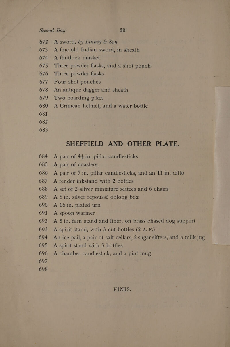 672 5073 674 675 676 677 678 679 680 681 682 683 684 685 686 687 688 689 690 691 692 693 694 695 696 697 698 A sword, by Linney &amp; Son A fine old Indian sword, in sheath A flintlock musket Three powder flasks, and a shot pouch Three powder flasks Four shot pouches An antique dagger and sheath Two boarding pikes A Crimean helmet, and a water bottle SHEFFIELD AND OTHER PLATE. A pair of 4$1n. pillar candlesticks A pair of coasters A pair of 7 in. pillar candlesticks, and an 11 in. ditto A fender inkstand with 2 bottles A set of 2 silver miniature settees and 6 chairs A 5in. silver repoussé oblong box A 16in. plated urn A spoon warmer A 5in. fern stand and liner, on brass chased dog support A spirit stand, with 3 cut bottles (2 A. F.) An ice pail,a pair of salt cellars, 2 sugar sifters, and a milk jug A spirit stand with 3 bottles A chamber candlestick, and a pint mug FINIS.