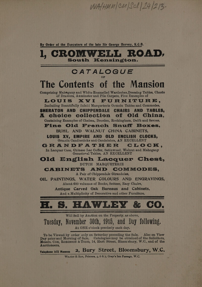 \ By Order of the Executors of the late Sir George Hervey, K.C.B. 1, CROMWELL ROAD, South Kensington. CATA LO GUE The Contents of the Mansion Comprising Mahegany and White Enamelled Wardrobes, Dressing Tables, Chests of Drawers, Axminster and Pile Carpets, Fine Examples of LOUIS XWVI FURNITURE, Including Beautifully Inlaid Marqueterie Ormolu Tables and Commodes, SHERATON AND CHIPPENDALE CHAIRS AND TABLES, A choice collection of Old China, Containing Examples of Chelsea, Dresden, Rockingham, Delft and Sevres. Fine Old French Snuff Boxes, BUHL AND WALNUT CHINA CABINETS, LOUIS XV, EMPIRE AND OLD ENCLISH CLOCKS, Ormolu Candlesticks and Candelabra, AN EXCELLENT GRANDFATHER CLOCK, In Lacquer Case, Chinese Lac Coffer, Satinwood, Walnut and Mahogany Occasiorai Tables, AN EXCELLENT Old English Lacquer Chest, DUTCH MARQUETERIE CABINETS AND COMMODES, A Pair of Chippendale Girandoles, OIL PAINTINGS, WATER COLOURS AND ENGRAVINGS, About 600 volumes of Books, Settees, Easy Chairs, Antique Carved Oak Bureaus and Cabinets, And a Multiplicity of Decorative and other Furniture, Will Sell by Auction on the Peper as have Tuesday, November 30th, 1915, and Day following. At ONE o’clock precisely each day. To be Viewed by order only on Saturday preceding the Sale. Also on View Day priorand Morning of Sale. Cataloguesmay be obtained of the Solicitors, Messrs. Coz, ROBINSON &amp; TODD, 14, Hart Street, Bloomsbury, W.C., and of the Auctioneers, Telephone 1472 Museum 2, Bury Street, Bloomsbury, W.C.,