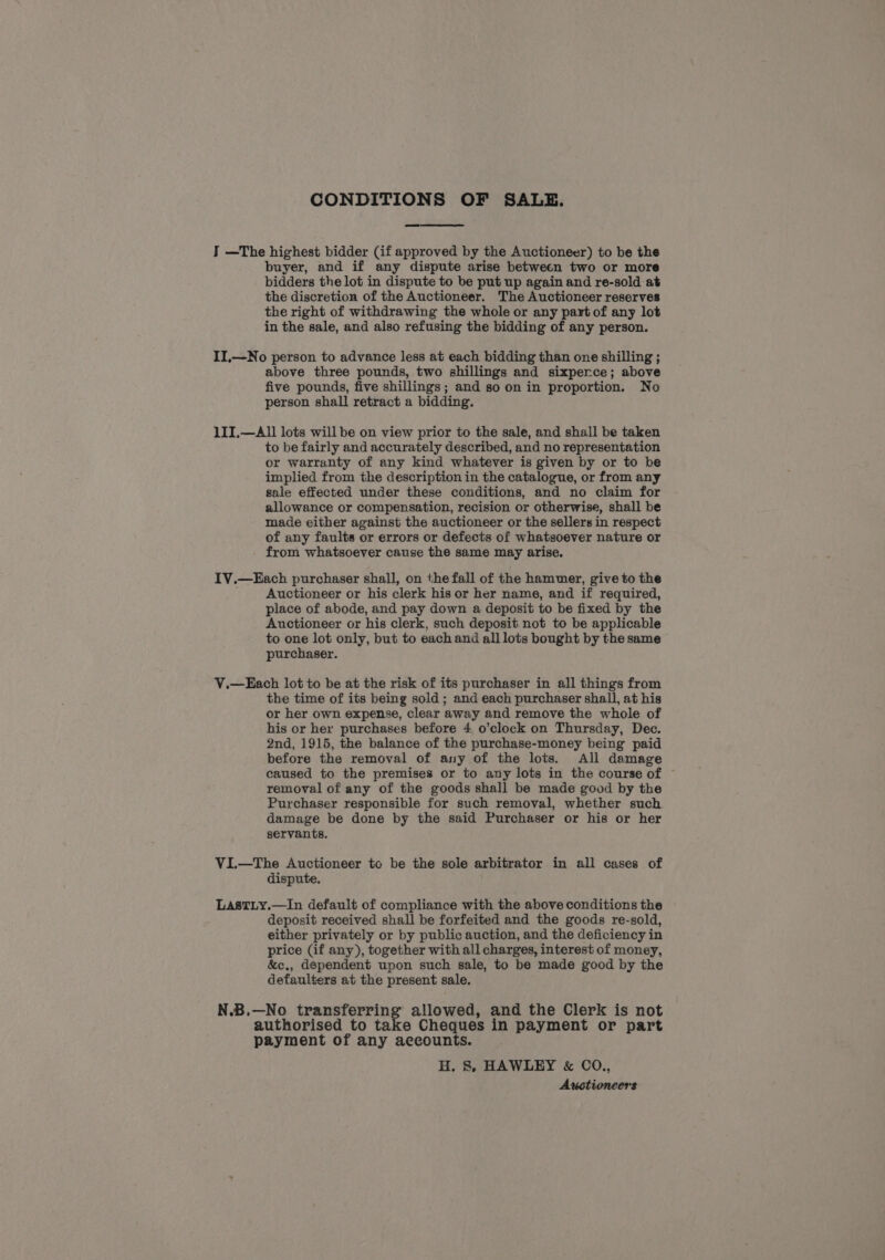 CONDITIONS OF SALE. J —The highest bidder (if approved by the Auctioneer) to be the buyer, and if any dispute arise between two or more bidders the lot in dispute to be put up again and re-sold at the discretion of the Auctioneer. The Auctioneer reserves the right of withdrawing the whole or any part of any lot in the sale, and also refusing the bidding of any person. II,—No person to advance less at each bidding than one shilling ; above three pounds, two shillings and sixperce; above five pounds, five shillings; and so on in proportion. No person shall retract a bidding. 1II,—A1l lots will be on view prior to the sale, and shall be taken to be fairly and accurately described, and no representation or warranty of any kind whatever is given by or to be implied from the description in the catalogue, or from any sale effected under these conditions, and no claim for allowance or compensation, recision or otherwise, shall be made either against the auctioneer or the sellers in respect of any faults or errors or defects of whatsoever nature or from whatsoever cause the same may arise. IV.—Each purchaser shall, on the fall of the hammer, give to the Auctioneer or his clerk his or her name, and if required, place of abode, and pay down a deposit to be fixed by the Auctioneer or his clerk, such deposit not to be applicable to one lot only, but to each and all lots bought by the same purchaser. V.—Each lot to be at the risk of its purchaser in all things from the time of its being sold ; and each purchaser shall, at his or her own expense, clear away and remove the whole of his or her purchases before 4 o’clock on Thursday, Dec. 2nd, 1915, the balance of the purchase-money being paid before the removal of any of the lots. All damage caused to the premises or to any lots in the course of © removal of any of the goods shall be made good by the Purchaser responsible for such removal, whether such damage be done by the said Purchaser or his or her servants. ViI.—The Auctioneer to be the sole arbitrator in all cases of dispute. LastLy.—In default of compliance with the above conditions the deposit received shall be forfeited and the goods re-sold, either privately or by public auction, and the deficiency in price (if any), together with all charges, interest of money, &amp;c., dependent upon such sale, to be made good by the defaulters at the present sale. N.B.—No transferring allowed, and the Clerk is not authorised to take Cheques in payment or part payment of any accounts. H. 8, HAWLEY &amp; CO., Auctioneers