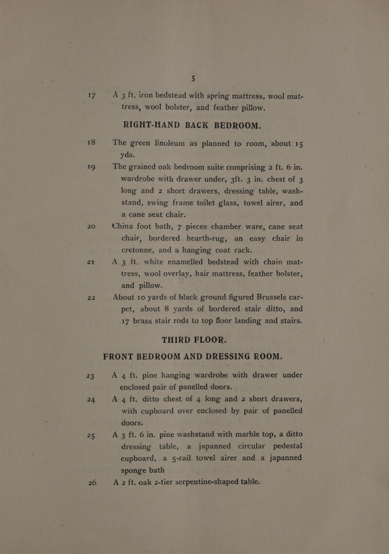 17 18 ~ 20 21 22 #3 24 25 26 5 A 3 ft. iron bedstead with spring mattress, wool mat- tress, wool bolster, and feather pillow. RIGHT-HAND BACK BEDROOM. The green linoleum as planned to room, about 15 yds. The grained oak bedroom suite comprising 2 ft. 6 in. wardrobe with drawer under, 3ft. 3 in. chest of 3 long and 2 short drawers, dressing table, wash- stand, swing frame toilet glass, towel airer, and a cane seat chair. China foot bath, 7 pieces chamber ware, cane seat chair, bordered hearth-rug, an easy chair in cretonne, and a hanging coat rack. A 3 ft. white enamelled bedstead with chain mat- tress, wool overlay, hair mattress, feather bolster, and pillow. About ro yards of black ground figured Brussels car- pet, about 8 yards of bordered stair ditto, and 17 brass stair rods to top floor landing and stairs. THIRD FLOOR. FRONT BEDROOM AND DRESSING ROOM. A 4 ft. pine hanging wardrobe with drawer under enclosed pair of panelled doors. A 4 ft, ditto chest of 4 long and 2 short drawers, with cupboard over enclosed by pair of panelled doors. A 3 ft. 6 in. pine washstand with marble top, a ditto dressing table, a japanned circular pedestal cupboard, a 5-rail towel airer and a japanned sponge bath A 2 ft. oak 2-tier serpentine-shaped table.