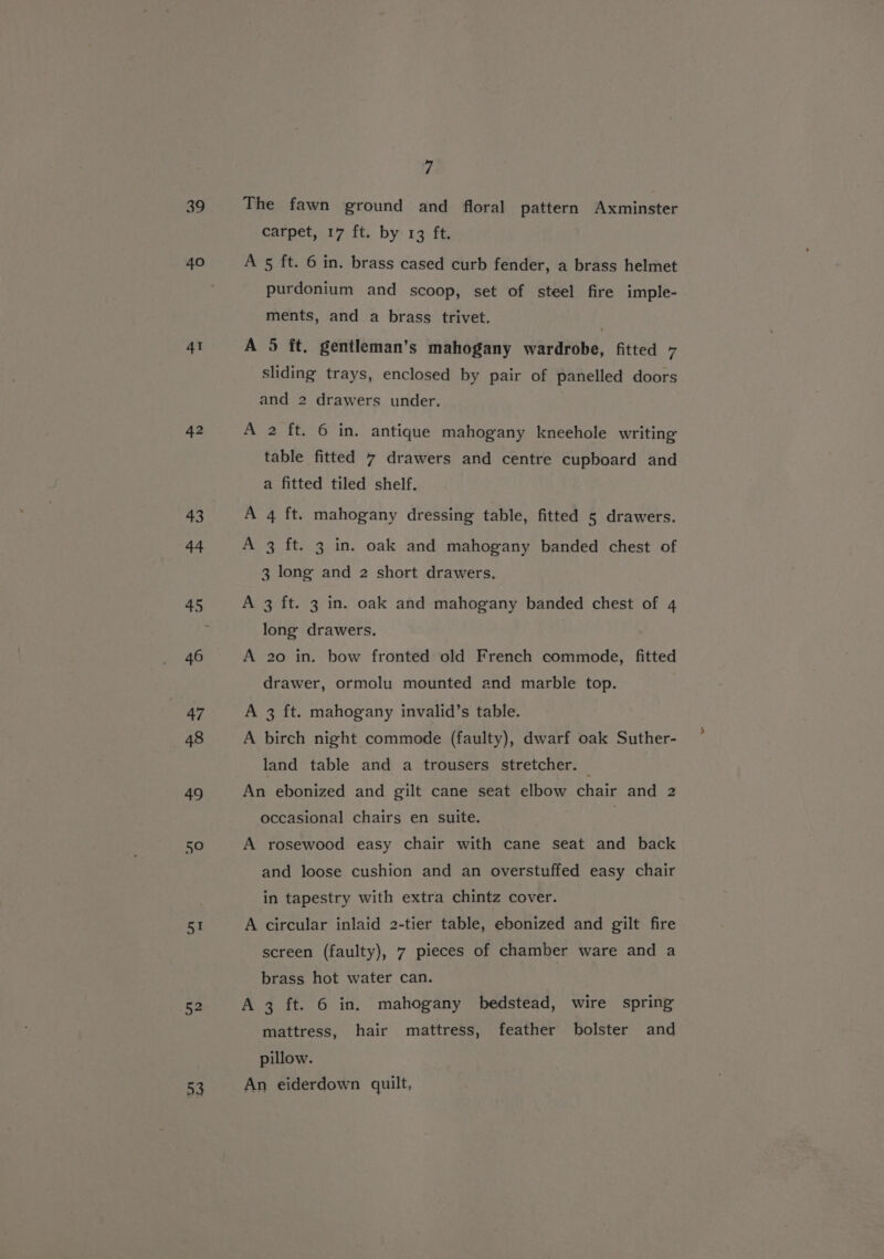 42 43 44 46 47 48 49 50 51 52 53 7 The fawn ground and floral pattern Axminster carpet, 17 ft. by 13 ft. A 5 ft. 6 in. brass cased curb fender, a brass helmet purdonium and scoop, set of steel fire imple- ments, and a brass trivet. A 5 ft. gentleman’s mahogany wardrobe, fitted 7 sliding trays, enclosed by pair of panelled doors and 2 drawers under. A 2 ft. 6 in. antique mahogany kneehole writing table fitted 7 drawers and centre cupboard and a fitted tiled shelf. A 4 ft. mahogany dressing table, fitted 5 drawers. A 3 ft. 3 in. oak and mahogany banded chest of 3 long and 2 short drawers. A 3 ft. 3 in. oak and mahogany banded chest of 4 long drawers. A 20 in. bow fronted old French commode, fitted drawer, ormolu mounted and marble top. A 3 ft. mahogany invalid’s table. A birch night commode (faulty), dwarf oak Suther- land table and a trousers stretcher. © An ebonized and gilt cane seat elbow chair and 2 occasional chairs en suite. : : A rosewood easy chair with cane seat and back and loose cushion and an overstuffed easy chair in tapestry with extra chintz cover. A circular inlaid 2-tier table, ebonized and gilt fire screen (faulty), 7 pieces of chamber ware and a brass hot water can. A 3 ft. 6 in. mahogany bedstead, wire spring mattress, hair mattress, feather bolster and pillow. An eiderdown quilt,