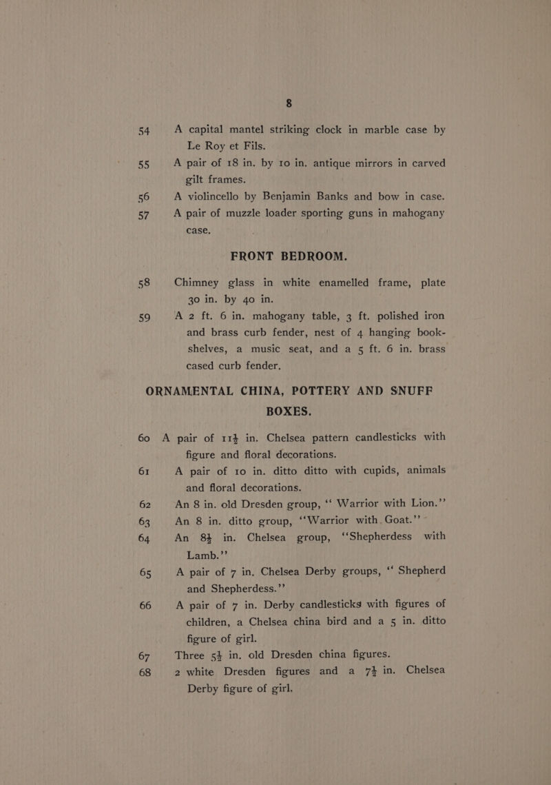 54 ot 56 57 58 a9 8 A capital mantel striking clock in marble case by Le Roy et Fils. A pair of 18 in. by to in. antique mirrors in carved gilt frames. A violincello by Benjamin Banks and bow in case. A pair of muzzle loader sporting guns in mahogany case. FRONT BEDROOM. Chimney glass in white enamelled frame, plate 30 in. by 4o in. A 2 ft. 6 in. mahogany table, 3 ft. polished iron and brass curb fender, nest of 4 hanging book- shelves, a music seat, and a 5 ft. 6 in. brass cased curb fender. BOXES. 61 62 63 64 65 66 67 68 figure and floral decorations. A pair of 1o in. ditto ditto with cupids, animals and floral decorations. An 8 in. old Dresden group, ‘‘ Warrior with Lion.’’ An 8 in. ditto group, ‘‘Warrior with. Goat.”’ ~ An 84 in. Chelsea group, ‘‘Shepherdess with Lamb.’ A pair of 7 in. Chelsea Derby groups, ‘‘ Shepherd and Shepherdess.”’ A pair of 7 in. Derby candlesticks with figures of children, a Chelsea china bird and a 5 in. ditto figure of girl. Three 54 in. old Dresden china figures. 2 white Dresden figures and a 7} in. Chelsea Derby figure of girl,