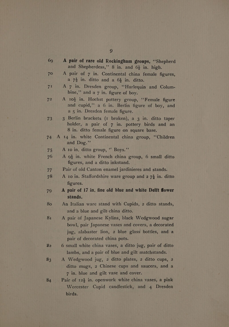 ri 74 75 76 77 78 79 80 81 83 a A pair of rare old Rockingham groups, ‘Shepherd and Shepherdess,’’ 8 in. and 6} in. high. A pair of 7 in. Continental china female figures, a 7% in. ditto and a 6% in. ditto. A 7 in. Dresden group, ‘‘Harlequin and Colum- bine,’’ and a 7 in. figure of boy. A 10% in. Hochst pottery group, ‘‘Female figure and cupid,’’ a 6 in. Berlin figure of boy, and a 5 in. Dresden female figure. 3 Berlin brackets (1 broken), a 3 in. ditto taper holder, a pair of 7 in. pottery birds and an 8 in. ditto female figure on square base. and Dog.”’ A ro in, ditto group, ‘‘ Boys.’’ A 9% in. white French china group, 6 small ditto figures, and a ditto inkstand. Pair of old Canton enamel jardinieres and stands. A to in. Staffordshire ware group and 2 73 in. ditto figures. A pair of 17 in, fine old blue and white Delft flower stands. An Italian ware stand with Cupids, 2 ditto stands, and a blue and gilt china ditto. A pair of Japanese Kylins, black Wedgwood sugar bowl, pair Japanese vases and covers, a decorated jug, alabaster lion, 2 blue glass bottles, and a pair of decorated china pots. 6 small white china vases, a ditto jug, pair of ditto lambs, and a pair of blue and gilt matchstands. A Wedgwood jug, 2 ditto plates, 2 ditto cups, 2 ditto mugs, 2 Chinese cups and saucers, and a 7 in. blue and gilt vase and cover. Pair of 124 in. openwork white china vases, a pink Worcester Cupid candlestick, and 4 Dresden birds,
