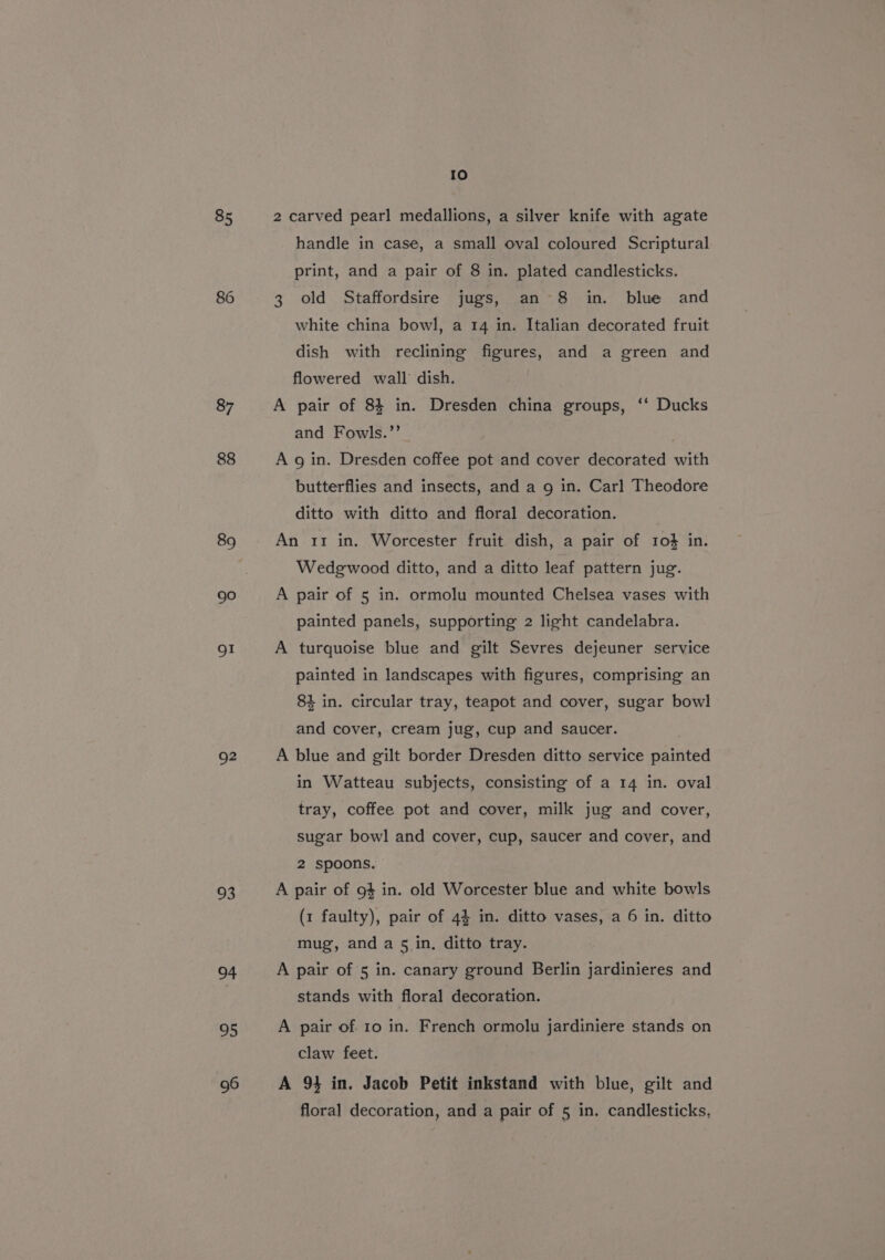 85 87 88 89 go OI Q2 93 94 95 96 fe) 2 carved pearl medallions, a silver knife with agate handle in case, a small oval coloured Scriptural print, and a pair of 8 in. plated candlesticks. 3 old Staffordsire jugs, an 8 in. blue and white china bowl, a 14 in. Italian decorated fruit dish with reclining figures, and a green and flowered wall dish. A pair of 84 in. Dresden china groups, ‘‘ Ducks and Fowls.’’ A gin. Dresden coffee pot and cover decorated with butterflies and insects, and a 9 in. Carl Theodore ditto with ditto and floral decoration. An 11 in. Worcester fruit dish, a pair of 10% in. Wedgwood ditto, and a ditto leaf pattern jug. A pair of 5 in. ormolu mounted Chelsea vases with painted panels, supporting 2 light candelabra. A turquoise blue and gilt Sevres dejeuner service painted in landscapes with figures, comprising an 84 in. circular tray, teapot and cover, sugar bowl and cover, cream jug, cup and saucer. | A blue and gilt border Dresden ditto service painted in Watteau subjects, consisting of a 14 in. oval tray, coffee pot and cover, milk jug and cover, sugar bowl and cover, cup, saucer and cover, and 2 spoons. A pair of 94 in. old Worcester blue and white bowls (1 faulty), pair of 44 in. ditto vases, a 6 in. ditto mug, and a 5 in. ditto tray. A pair of 5 in. canary ground Berlin jardinieres and stands with floral decoration. A pair of. 10 in. French ormolu jardiniere stands on claw feet. A 94 in. Jacob Petit inkstand with blue, gilt and floral decoration, and a pair of 5 in. candlesticks,