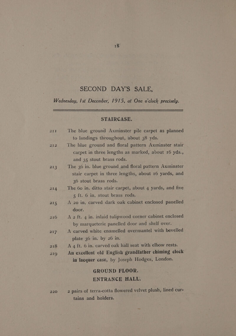 212 213 218 219 220 STAIRCASE. The blue ground Axminster pile carpet as planned to landings throughout, about 38 yds. The blue ground and floral pattern Axminster stair carpet in three lengths as marked, about 16 yds., and 35 stout brass rods. The 36 in. blue ground and floral pattern Axminster stair carpet in three lengths, about 16 yards, and 36 stout brass rods. The 60 in. ditto stair carpet, about 4 yards, and five 5 ft. 6 in, stout brass rods. A 20 in, carved dark oak cabinet enclosed panelled door. A 2 ft. 4 in. inlaid tulipwood corner cabinet enclosed by marqueterie panelled door and shelf over. A carved white enamelled overmantel with bevelled plate 36 in. by 26 in. A 4 ft. 6 in. carved oak hall seat with elbow rests. An excellent old English grandfather chiming clock in lacquer case, by Joseph Hodges, London. GROUND FLOOR. ENTRANCE HALL. 2 pairs of terra-cotta flowered velvet plush, lined cur- tains and holders.
