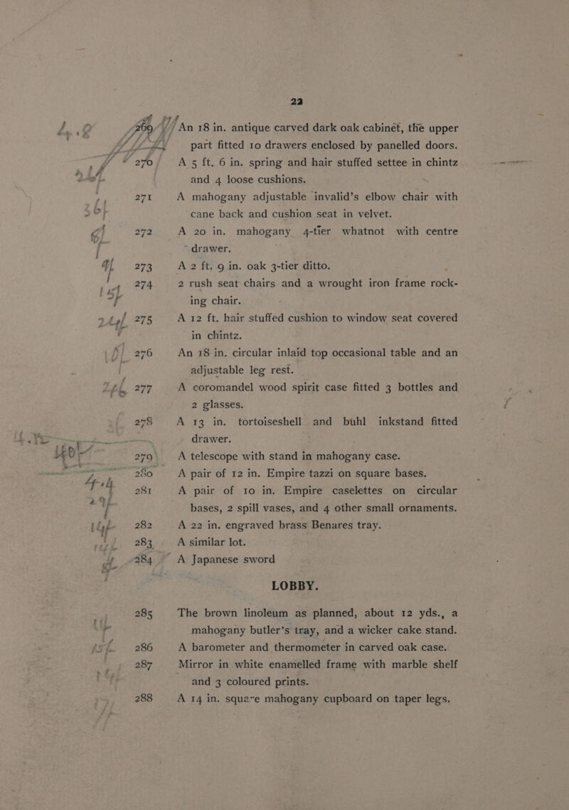 270 286 287 288 24a part fitted 10 drawers enclosed by panelled doors. A 5 ft. 6 in. spring and hair stuffed settee in chintz and 4 loose cushions. A mahogany adjustable invalid’s elbow chair with cane back and cushion seat in velvet. A 20 in. mahogany 4-tier whatnot with centre ~ drawer. A 2 ft. 9 in. oak 3-tier ditto. 2 rush seat chairs and a wrought iron frame rock- ing chair. A 12 ft. hair stuffed cushion to window seat covered in chintz. An 18 in. circular inlaid top occasional table and an adjustable leg rest. A coromandel wood spirit case fitted 3 bottles and 2 glasses. A 13 in. tortoiseshell and buhl inkstand fitted drawer. 3 A telescope with stand in mahogany case. A pair of 12 in. Empire tazzi on square bases. A pair of to in. Empire caselettes on circular bases, 2 spill vases, and 4 other small ornaments. A 22 in. engraved brass Benares tray. A similar lot. LOBBY. The brown linoleum as planned, about 12 yds., a mahogany butler’s tray, and a wicker cake stand. A barometer and thermometer in carved oak case. Mirror in white enamelled frame with marble shelf and 3 coloured prints. A 14 in, squave mahogany cupboard on taper legs,