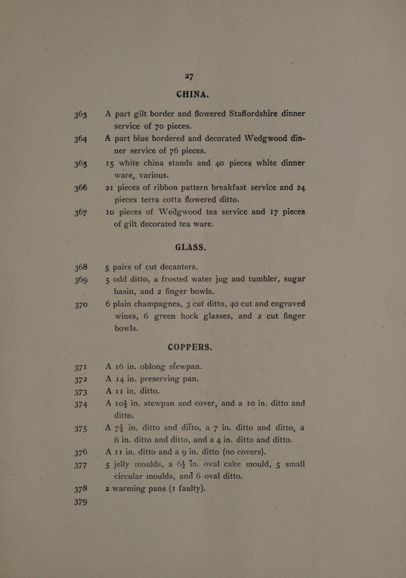 303 364 365 366 367 368 369 370 371 372 Pe 374 RY As) 376 a77 378 379 27 CHINA. A part gilt border and flowered Staffordshire dinner service of 70 pieces. A part blue bordered and decorated Wedgwood din- ner service of 76 pieces. | 15 white china stands and 4o pieces white dinner ware, various. 21 pieces of ribbon pattern breakfast service and 24 pieces terra cotta flowered ditto. Io pieces of Wedgwood tea service and 17 pieces of gilt decorated tea ware. GLASS. 5 pairs of cut decanters. 5 odd ditto, a frosted water jug and tumbler, sugar basin, and 2 finger bowls. 6 plain champagnes, 3 cut ditto, 40 cut and engraved wines, 6 green hock glasses, and 2 cut finger bowls. COPPERS. A 16 in. oblong stewpan. A 14 in. preserving pan. A II in. ditto. A 1o% in. stewpan and cover, and a Io in. ditto and ditto. A 7% in. ditto and ditto, a 7 in. ditto and ditto, a 6 in. ditto and ditto, and a 4 in. ditto and ditto. 5 jelly moulds, a 6} in. oval cake mould, 5 small circular moulds, and 6 oval ditto. 2 warming pans (1 faulty).