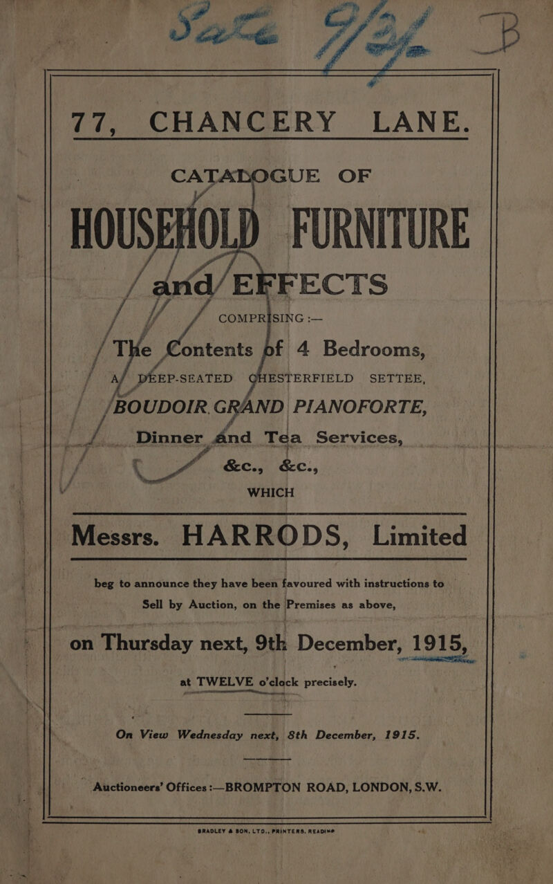 CATABOGUE OF HOUSEAOLD FURNITURE FECTS 7 Va na/ COMPRISING :— i THe teat bf 4 Bedrooms, ESOTERFIELD . SETTEE, af fer. SEATED /BOUDOIR. GRAND PIANOFORTE, am _ Dinner yan Tea Services, i e &amp;c., Co, WHICH Messrs. HARRODS, Limited beg to announce they have been favoured with instructions to _ Sell by Auction, on the Premises as above, A on Thursday next, Oth December, 1915, “aA en in AR at TWELVE o'clock precisely. wr Neate) On View Wednesday next, 8th December, 1915. ee ~ Auctioneers’ Offices :__BROMPTON ROAD, LONDON, S.W.