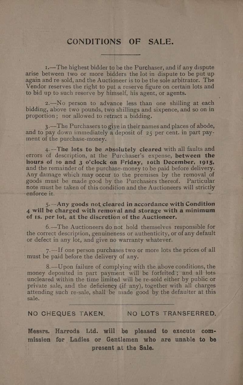 CONDITIONS OF SALE. 1.—The highest bidder to be the Purchaser, and if any dispute arise between two or more bidders the lot in dispute to be put up again and re-sold, and the Auctioneer is to be the sole arbitrator. The Vendor reserves the right to put a reserve figure on certain lots and to bid up to such reserve by himself, his agent, or agents. 2.—No person to advance less than one shilling at each bidding, above two pounds, two shillings and sixpence, ait so on in proportion; nor allowed to retract a bidding. 3.—The Purchasers to giye in their names and places of abode, and to pay down immediately a deposit of 25 per cent. in part pay- ment of the purchase-money. 4.--The lots to be absolutely cleared with all faults and errors of description, at the Purchaser’s expense, between the hours of 10 and 3 o’clock on Friday, 1oth December, 1915, and the remainder of the purchase-money to be paid before delivery. Any damage which may occur to the premises by the removal of goods must be made good by the Purchasers thereof. Particular note must be taken of this condition and the Auctioneers will strictly -enforce it. ~ 5---Any goods not, cleared in accordance with Condition 4 will be charged with removal and storage with a minimum of 1s. per lot, at the discretion of the Auctioneer. 6.—The Auctioneers do not hold themselves responsible for the correct description, genuineness or authenticity, or of any default or defect in any lot, and give no warranty whatever. 7.—If one person purchases two or more lots the prices of all must be paid before the delivery of any. 8.—Upon failure of complying with the above conditions, the money deposited in part payment will be forfeited; and all lots uncleared within the time limited will be re-sold either by public or | private sale, and the deficiency (if-any), together with all charges attending such re-sale, shall be made good by the defaulter at this sale. NO CHEQUES TAKEN, NO LOTS TRANSFERRED. Messrs. Harrods Ltd. will be pleased to execute com- mission for Ladies or Gentlemen who are unable to be