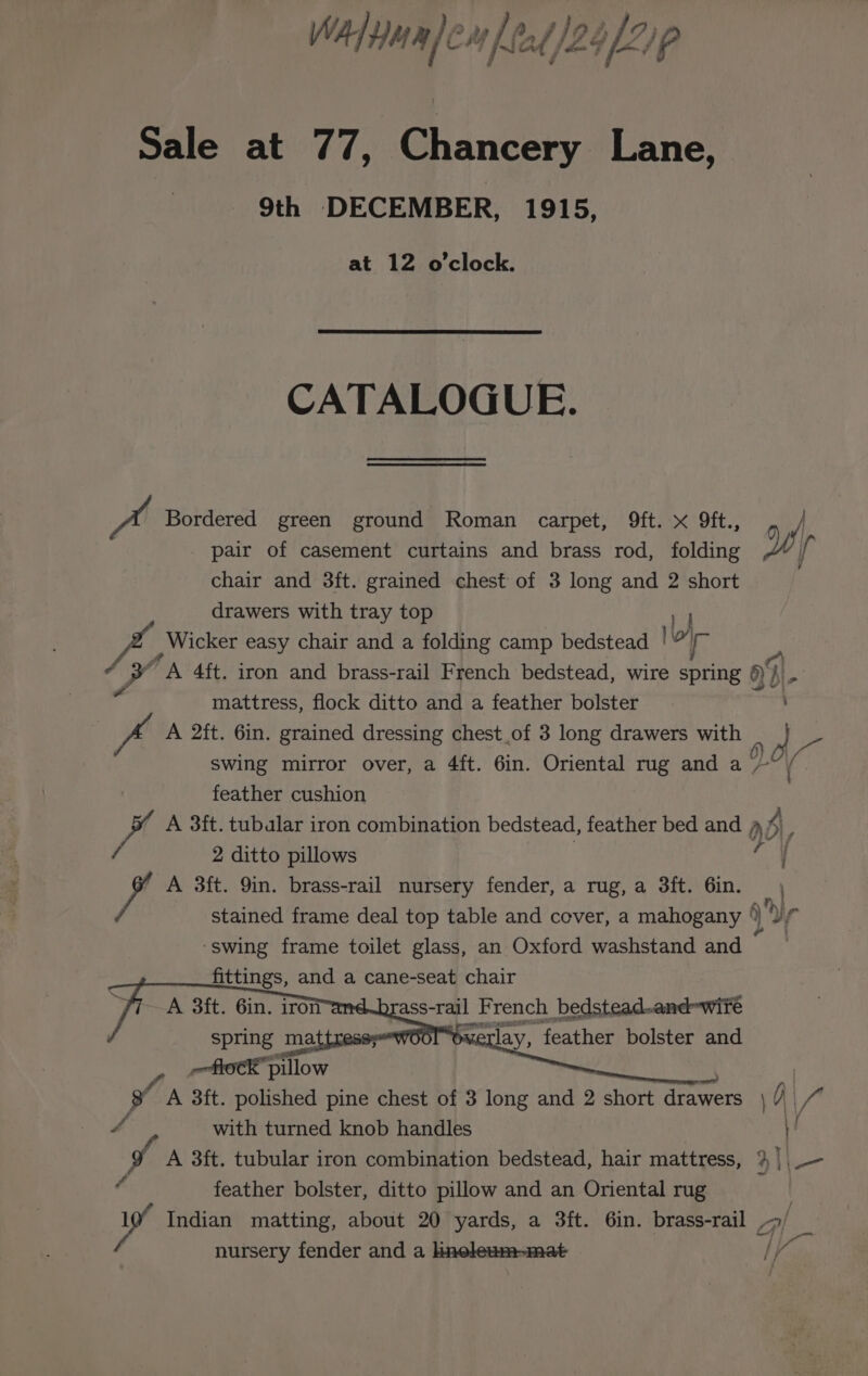 WA yua)en lead 2o)zip Sale at 77, Chancery Lane, 9th DECEMBER, 1915, at 12 o'clock. CATALOGUE. A Bordered green ground Roman carpet, 9ft. x 9ft., _ | pair of casement curtains and brass rod, folding W ih chair and 8ft. grained chest of 3 long and 2 short drawers with tray top | f Wicker easy chair and a folding camp bedstead lo r te ie A 4ft. iron and brass-rail French bedstead, wire spring a4) : i&gt; i mattress, flock ditto and a feather bolster i A 2ft. 6in. grained dressing chest of 3 long drawers with _ } swing mirror over, a 4ft. 6in. Oriental rug and a oe feather cushion fi A 3ft. tubular iron combination bedstead, feather bed and ad 2 ditto pillows hi A 3ft. 9in. brass-rail nursery fender, a rug, a 3ft. 6in. | stained frame deal top table and cover, a mahogany °) ) bir ‘swing frame toilet glass, an Oxford washstand and © fittings, and a cane-seat chair A 3ft. 6in. iron ass- rail French bedstead..and-wite MEE tlay, feather bolster and i y, flock pillow | B A 3ft. polished pine chest of 3 long and Q short aver j \ 77 4 with turned knob handles 1! _ A 3ft. tubular iron combination bedstead, hair mattress, % |, — feather bolster, ditto pillow and an Oriental rug Indian matting, about 20 yards, a 3ft. 6in. brass-rail he. nursery fender and a ineleum-mat lf