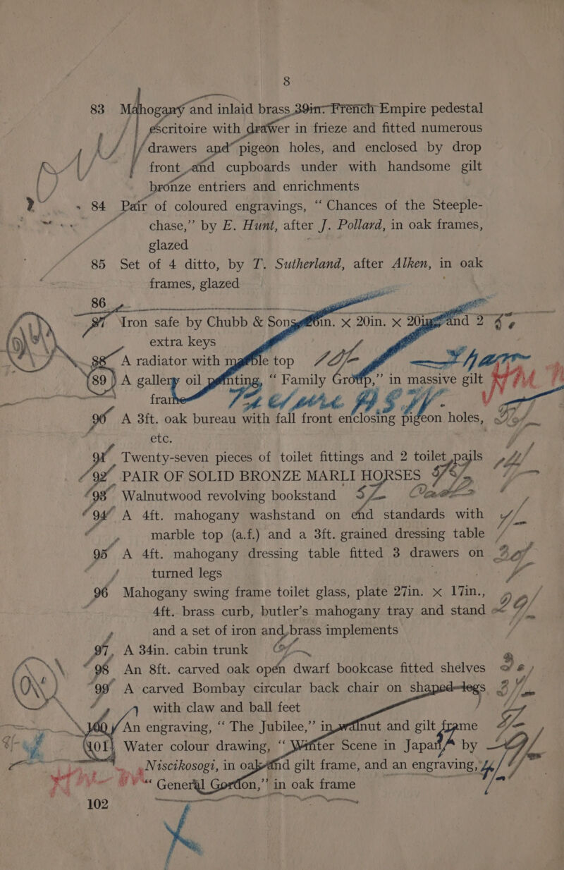 83 Ma ogany ‘and idaninl brass 391 French Empire pedestal Vai Be with ch dreier in frieze and fitted numerous hey Ay, drawers a a pigeon holes, and enclosed by dro Ar / Ayer PIS , Pp 4 A) / f front vafid cupboards under with handsome gilt [7 bronze entriers and enrichments Aah 84 Pair of coloured engravings, “‘ Chances of the Steeple- ibs dane ~~ chase,” by E. Hunt, after J. Pollard, in oak frames, | glazed 85 Set of 4 ditto, by T. Sutherland, after Alken, in oak frames, glazed 86 A A AN ES CRIES emremtie 71 “ak safe by Chubb &amp; Son extra keys .88 A radiator with e top | (89 ) A gallery oil ting, “ Family ~ raion fra 72 t/ tht a A 3ft. oak bureau a, &amp;, front Mit [7.2 pi eon holes, ? ELC. g Twenty-seven pieces of toilet fittings and 2 toilet spe? ee bs f A, PAIR OF SOLID BRONZE MARLI SES Pi, Sa Walnutwood revolving bookstand Z Onabl-a * - y oe A 4ft. mahogany washstand on ehd standards with AL ifgaey, marble top (a.f.) and a 3ft. grained dressing table / , # 95 A 4ft. mahogany dressing table fitted 3 drawers on as a | turned legs | 6 Mahogany swing frame toilet glass, plate 27in. x ITin., 4ft. brass curb, butler’s mahogany tray and stand 2 of r, and a set of iron and,brass implements gi, A 34in. cabin trunk © of \\ vo An 8ft. carved oak opt avant Bookcase fitted shelves Q a) \ a | J pa nut and gilt frame ffiter Scene in Japa by d gilt frame, and an engraving, oe ‘in oak frame age, Soe C ST dani Te ae