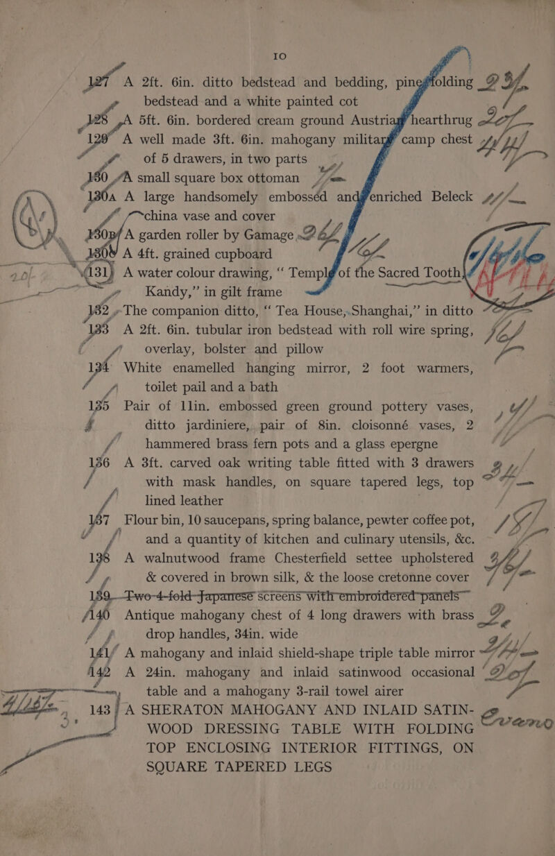 IO bedstead and a white painted cot d ii 5ft. 6in. bordered cream ground Austriz f A well made 3ft. 6in. mahogany militayy 7 @ of 5 drawers, in two parts 95 ; 2h, \ small square box ottoman Ym Os “ -~china vase and cover if wip garden roller by Gamage. As oh 4ft. grained cupboard as A water colour drawing, “‘ ae of the » Sacred Tooth Pe V, ae y? Wandy,” in gilt frame 2.The companion ditto, ‘‘ Tea House,.Shanghai,” in ditto “O° 83 A 2ft. 6in. tubular iron bedstead with roll wire spring, Viel V4 overlay, bolster and pillow Vg: 134 White enamelled hanging mirror, 2 foot warmers, — f toilet pail and a bath 135 Pair of llin. embossed green ground pottery vases, Fi ditto jardiniere, pair of 8in. cloisonné vases, 2 f _ hammered brass fern pots and a glass epergne Boalt 136 A 3ft. carved oak writing table fitted with 3 drawers » whe / with mask handles, on square tapered legs, top 7 F/o= lined leather 7 7 Flour bin, 10 saucepans, spring balance, pewter coffee pot, PA Y/ Y f' anda quantity of kitchen and culinary utensils, &amp;c. Pa 16 A walnutwood frame Chesterfield settee upholstered Yo. y &amp; covered in brown silk, &amp; the loose cretonne cover 7 aaa 159 —Ewo-4-fold-faparresé Screens with embroidered panels ~~ Aso Antique mahogany chest of 4 long drawers with brass a2 Af drop handles, 34in. wide yf A mahogany and inlaid shield-shape triple table mirror UY Obi. 42 A 24in. mahogany and inlaid satinwood occasional * ‘A Dod ae — table and a mahogany 3-rail towel airer ile aa ; | A SHERATON MAHOGANY AND INLAID SATIN- , Ae WOOD DRESSING TABLE WITH FOLDING ~ © @?@0 Bee: y TOP ENCLOSING INTERIOR FITTINGS, ON y SQUARE TAPERED LEGS