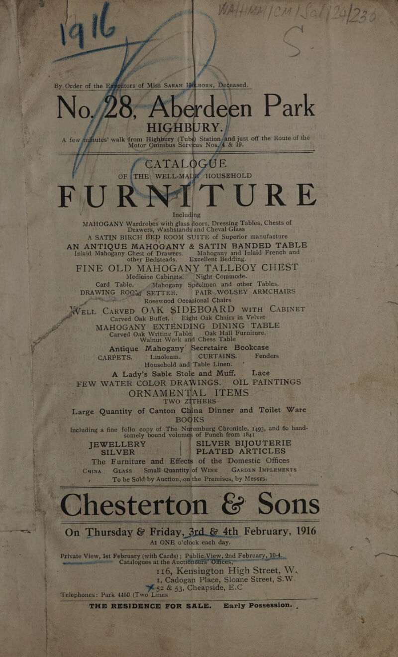 a esis te? ; ; < ee é fi a \ ” HIGHB RY.) “CATALOGUE Including A SATIN BIRCH BED ROOM SUITE of Superior manufacture other Bedsteads. Excellent Bedding. By. Order of the oP ghtors of ae SARAn BORN, Deceased. Degeased. A few mif jutés’ walk from Highbury (Tub¢) Station Gnd Se hea off the Route of the OF |THE. WELL-MADE HOUSEHOLD MAHOGANY Wardrobes with glass doors, Dressing Tables, Chests of AN ANTIQUE MAHOGANY &amp; SATIN BANDED TABLE FINE OLD MAHOGANY TALLBOY CHEST \ \Oy, oy ye een ar ; Motor Oninibus Services Nosy AS&amp; Drawers, Washstands and Cheval Glass Inlaid Mahogany Chest of Drawers. Mahogany and Inlaid French and Medicine Cabinets: Night Commode. Card Table. “Mahogany Spévimen and other Tables. DRAWING ROOwf SETTER, PAIR». WOLSEY ARMCHAIRS Fadl Rosewood Occasional Chairs Ate Carvep OAK SIDEBOARD witH CABINET Carved Oak Buffet.; Eight Oak Chairs in Velvet fe. MAHOGANY EXTENDING DINING TABLE a Carved Oak Writing Table. | Oak Hall Furniture. he Walnut Work and Chess Table i Antique Mahogany’ Secretaire Bookcase CARPETS. Linoleum. CURTAINS. Fenders Household and Table Linen. ‘ A Lady’s Sable Stole and Muff. Lace ‘ FEW WATER COLOR DRAWINGS. OIL PAINTINGS we ORNAMENTAL ITEMS TWO ZITHERS Large Quantity of Canton China Dinner and Toilet Ware BOOKS. Including a fine folio copy of The Nufemburg Chronicle, 1493, and 60 hand- somely bound volumes of Punch from 1841 JEWELLERY SILVER BIJOUTERIE ) SILVER PLATED ARTICLES : The Furniture and Effects of the Domestic Offices CHINA GLASS Small Quantity of WINE GARDEN IMPLEMENTS 7 To be Sold by Auction,.on the Premises, by Messrs. © _ Chesterton &amp; Sons sonal On Thursday &amp; ‘Friday _ ord. &amp; 4th February, 1916 At ONE, o'clock each day. Private View, Ist February (with Sia Public. View, 2nd February , 10-4 10-4. wsnanimancreme Catalogues at the Auctiénéére” Officess” 116, Kensington High street, w, 7} Gidogat Place, Sloane Street, S.W. Fs2 &amp; 53, Ghennae: E.C Telephones: Park 4450 (Two Lines THE RESIDENCE FOR SALE. Early Possession. . ee fife — s iC eperpe passe smationte ee ie A ’ i, Tie, he's ‘blow? MB ——, oh, Y os,