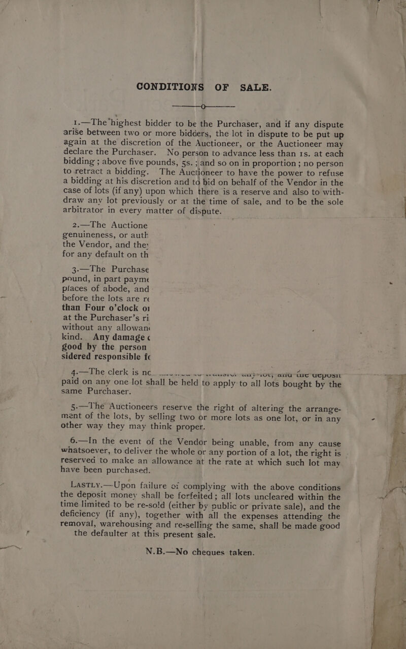 CONDITIONS OF SALE. Q—-—---- 1.—The ‘highest bidder to be the Purchaser, and if any dispute arise between two or more bidders, the lot in dispute to be put up again at the discretion of the Auctioneer, or the Auctioneer may declare the Purchaser. No person to advance less than 1s. at each bidding ; above five pounds, 5s. ; and so on in proportion ; no person to retract a bidding. The Auctioneer to have the power to refuse a bidding at his discretion and to bid on behalf of the Vendor in the case of lots (if any) upon which there is a reserve and also to with- draw any lot previously or at the time of sale, and to be the sole arbitrator in every matter of dispute. 2.—The Auctione genuineness, or auth the Vendor, and the for any default on th 3-—The Purchase pound, in part payme places of abode, and before the lots are re than Four o’clock o1 at the Purchaser’s ri without any allowan kind. Any damage ¢ good by the person sidered responsible fc 4.—The clerk is nc. wa ror eaye1ut; ani Ge uEpusit paid on any one lot shall be held to apply to all lots bought by the same Purchaser. 5.—The Auctioneers reserve the right of altering the arrange- ment of the lots, by selling two or more lots as one lot, or in any other way they may think proper. 6.—In the event of the Vendor being unable, from any cause whatsoever, to deliver the whole or any portion of a lot, the right is reserved to make an allowance at the rate at which such lot may have been purchased. LastLy.—Upon failure of complying with the above conditions the deposit money shall be forfeited; all lots uncleared within the time limited to be re-so!d (either by public or private sale), and the deficiency (if any), together with all the expenses attending the removal, warehousing and re-selling the same, shall be made good the defaulter at this present sale. N.B.—No cheques taken.