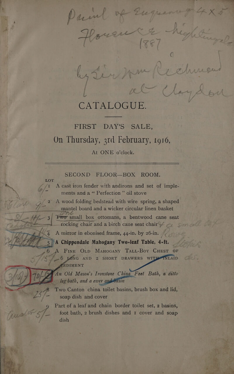 lA é my ‘4 ? Le \ Z ond b Bt Ye ao | 4 Lf : f C tA a Oe A seid eae RS j f y, ff ; ( ; |e Cpe Lae PRE OS OTe FIRST “DAY SYSALE: On Thursday, 3rd February, 1916, At ONE o'clock. SECOND FLOOR—BOX ROOM. LOT ~ {Lf} A cast iron fender with andirons and set of imple- 7 a ments and a ‘ Perfection ” oil stove ey : y 2 A wood folding bedstead with wire spring, a shaped re VA aS mantel board and a wicker circular linen basket eg renters pet tg ae _» Hf 3| Fwo small box ‘ottomans, a bentwood cane seat ro a] rocking chair and a birch cane seat chairS/ ., Lé si 4 A mirror in ebonised frame, 44-in. by 26-in. —O _A Fine Orv Manocany Tati-Boy CHEst OF S sae ' YONG AND 2 SHORT DRAWERS wI LAID F : @EDIMENT a Old Mason's Tvonstone Chin Foot Bath, a ditto Nell = leg bath, and a soi gan ae A a Canton china toilet basins, brush box and lid,. +e hy ait soap dish and cover Part of a leaf and chain border toilet set, 2 basins, A foot bath, 2 brush dishes and 1 cover and soap ae ‘h ALY ) / dish BS,