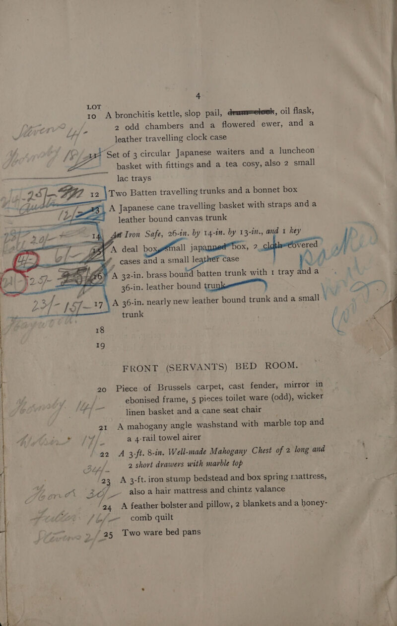 LOT : | | Tosa bronchitis kettle, slop pail, drummeteek, oil flask, | 2 odd chambers and a flowered ewer, and a leather travelling clock case 7 a “Set of 3 circular Japanese waiters and a luncheon basket with fittings and a tea cosy, also 2 small ed SRG eke ~ Jac trays 12 IEE vy \Two Batten travelling trunks and a bonnet box . my A Japanese cane travelling basket with straps and a leather bound canvas trunk Za 4, Ant Ivon Safe, 26- in. by 14-in. by 13-in., and 1 hey 3 EG deal bosyefrall japanned™ Dox, 2 r eZ A _ cases and a small leather case % , A 32-in. brass bound batten trunk with 1 tray and ac 7 a j 36-in. leather bound trunk) ; et A 36-in. nearly new leather bound trunk and a small © pare trunk | FRONT (SERVANTS) BED ROOM. Piece of Brussels carpet, cast fender, mirror in ebonised frame, 5 pieces toilet ware (odd), wicker linen basket and a cane seat chair A mahogany angle washstand with marble top and Ff ., a 4-rail towel airer 22 A 3-ft. 8-in. Well-made Mahogany Chest of 2 long and BLsf- 2 shovt drawers with marble top f 23 A 3-ft. iron stump bedstead and box spring raattress, a re je _ also a hair mattress and chintz valance 24 A feather bolster and pillow, 2 blankets anda poner Lf comb quilt 25 Two ware bed pans