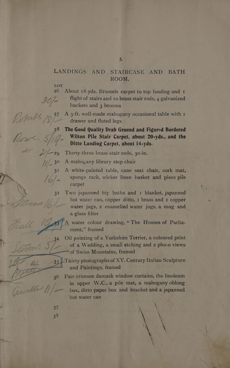 LANDINGS AND. STAIRCASE AND BATH ROOM. LOT 26 About 18-yds. Brussels carpet to top landing and 1 orf. flight of stairs and ro brass stair rods, 4 galvanized i buckets and 3 brooms . 27 A 3-ft. well-made mahogany occasional table with 1 drawer and fluted legs 28 The Good Quality Drab Ground and Figured Bordered Ditto Landing Carpet, about 14-yds. Jf 29 Thirty-three brass stair rods, 30-in. Ji, 30 A mahogany library step chair 31 A white-painted table, cane seat chair, cork mat, 7 / sponge rack, wicker linen basket and piece pile \ py carpet \' 32 Two japanned hip baths and 1 blanket, japanned hot water can, copper ditto, 1 brass and 1 copper a glass filter } A water colour drawing, “The Houses of Parlia- e ment,” framed 34 Oil painting of a Yorkshire Terrier, a coloured print \ /_- of a Wedding, a small etching and 2 phoio views. of Swiss Mountains, framed —17~ sbi -35,,-Thirty photographs of XV. Century Italian Sculpture: pfs “and Paintings, framed 36 Pair crimson damask window curtains, the linoleum in upper W.C.,a pile mat, a mahogany oblong // (box, ditto paper box and bracket and a japanned hot water can | | 37 % \