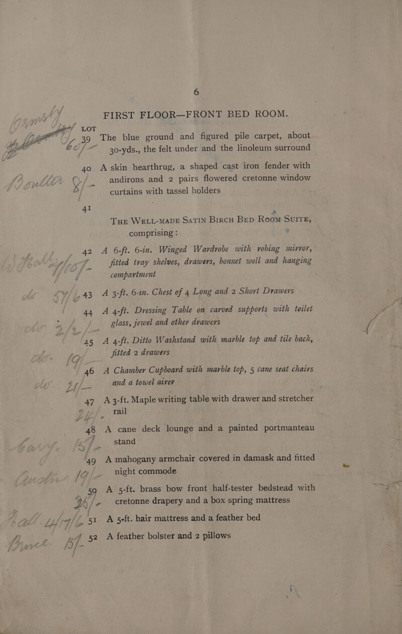 40 41 42 6 FIRST FLOOR—FRONT BED ROOM. The blue ground and figured pile carpet, about 30-yds., the felt under and the linoleum surround A skin hearthrug, a shaped cast iron fender with andirons and 2 pairs flowered cretonne window curtains with tassel holders 2 Tur WELL-MADE SATIN BircH BED Room SvITE, comprising : ¥ A 6-ft. 6-in. Winged Wardrobe with vobing murvor, fitted tray shelves, drawers, bonnet well and hanging compartment A 3-ft. 6-in. Chest of 4 Long and 2 Short Drawers A 4-ft. Dressing Table on carved supports with toilet glass, jewel and other drawers A 4-ft. Ditto Washstand with marble top and tile back, fitted 2 drawers A Chamber Cupboard with marble top, 5 cane seat chairs and a towel avrer A 3-ft. Maple writing table with drawer and stretcher rail A cane deck lounge and a painted portmanteau stand A mahogany armchair covered in damask and fitted night commode A 5-ft. brass bow front half-tester bedstead with cretonne drapery and a box spring mattress A 5-ft. hair mattress and a feather bed A feather bolster and 2 pillows
