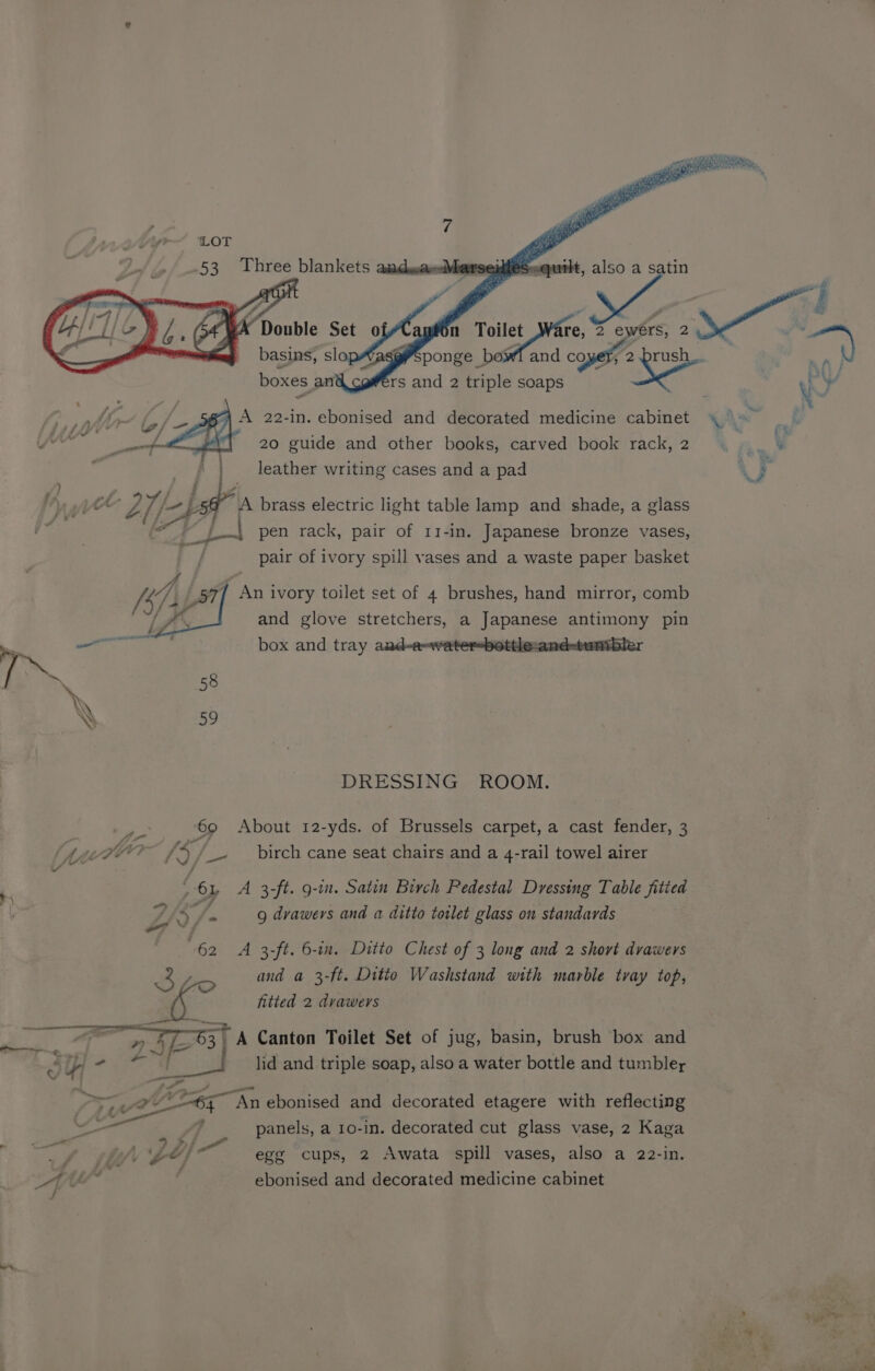 LOT ge * raid 53 dehy blankets ax idles er (, g\ A 22-in. ebonised and decorated medicine cabinet ~ 20 guide and other books, carved book rack, 2 leather writing cases and a pad y ) ot A brass electric light table lamp and shade, a glass pen rack, pair of 11-in. Japanese bronze vases, pair of ivory spill vases and a waste paper basket A 3); 57) Ani ivory toilet set of 4 brushes, hand mirror, comb 4 4 and glove stretchers, a Japanese antimony pin = aril box and tray audee or-bottle-and ; ee 58 \ BN’ 59 DRESSING ROOM. re ‘69 About 12-yds. of Brussels carpet, a cast fender, 3 Neyo? xs /_- _ birch cane seat chairs and a 4-rail towel airer Yv / ” , oy A 3-ft. g-in. Satin Birch Pedestal Dressing Table fitied 4 Z Ss 9 drawers and a ditto toilet glass on standards 62 A 3-ft. 6-in. Ditto Chest of 3 long and 2 short drawers 3 and a 3-ft. Ditto Washstand with marble tray top, og fitted 2 drawers ee 73 E at A Canton Toilet Set of jug, basin, brush box and J i - a lid and triple soap, also a water bottle and tumbler 75; t 7 An ebonised and decorated etagere with reflecting — panels, a 10-in. decorated cut glass vase, 2 Kaga ie > Pi : : 4 (lf $4 egg cups, 2 Awata spill vases, also a 22-in.
