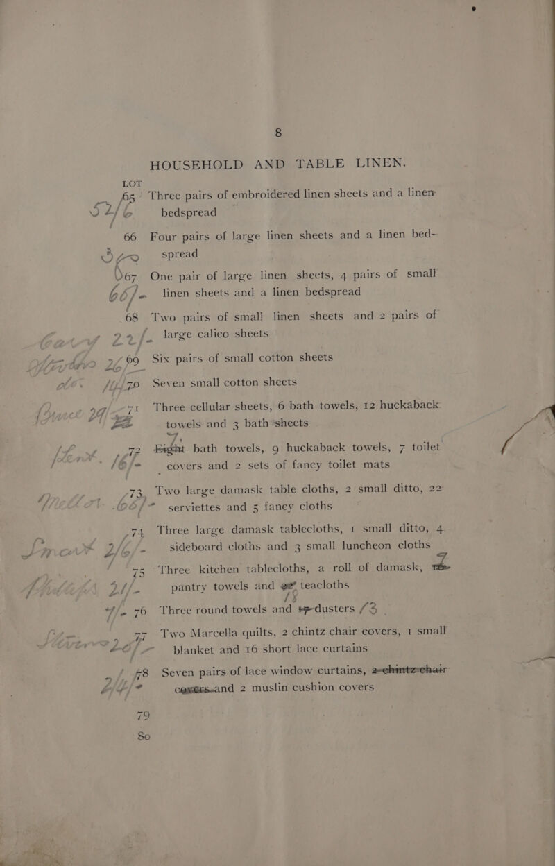 HOUSEHOLD AND TABLE LINEN. LOT EP i VE bo bedspread “ A a>) spread bc /,. linen sheets and a linen bedspread ».« f{_ large calico sheets t f ye Ae» 9/09 Six pairs of small cotton sheets /i570 Seven small cotton sheets 29 -1 Three cellular sheets, 6 bath towels, 12 huckaback: |) fe towels and 3 bath ‘sheets “7 ~ > / , , - / y 72 Paeht bath towels, 9 huckaback towels, 7 toilet : | (Of covers and 2 sets of fancy toilet mats J 73 Two large damask table cloths, 2 small ditto, 22 / | 4 ; 7 / co serviettes and 5 fancy cloths ; .74 Three large damask tablecloths, 1 small ditto, 4. Lanart L/b 2 sideboard cloths and 3 small luncheon cloths _ € ‘s- -Three kitchen tablecloths, a roll of damask, > i &amp;: ‘y Ahh. pantry towels and 22 teacloths 0 “/. 76 Three round towels and eedusters /3 - eo blanket and 16 short lace curtains . / £8 Seven pairs of lace window curtains, 2ehintz-ehair GIS] 7 cessess.and 2 muslin cushion covers 79 have)
