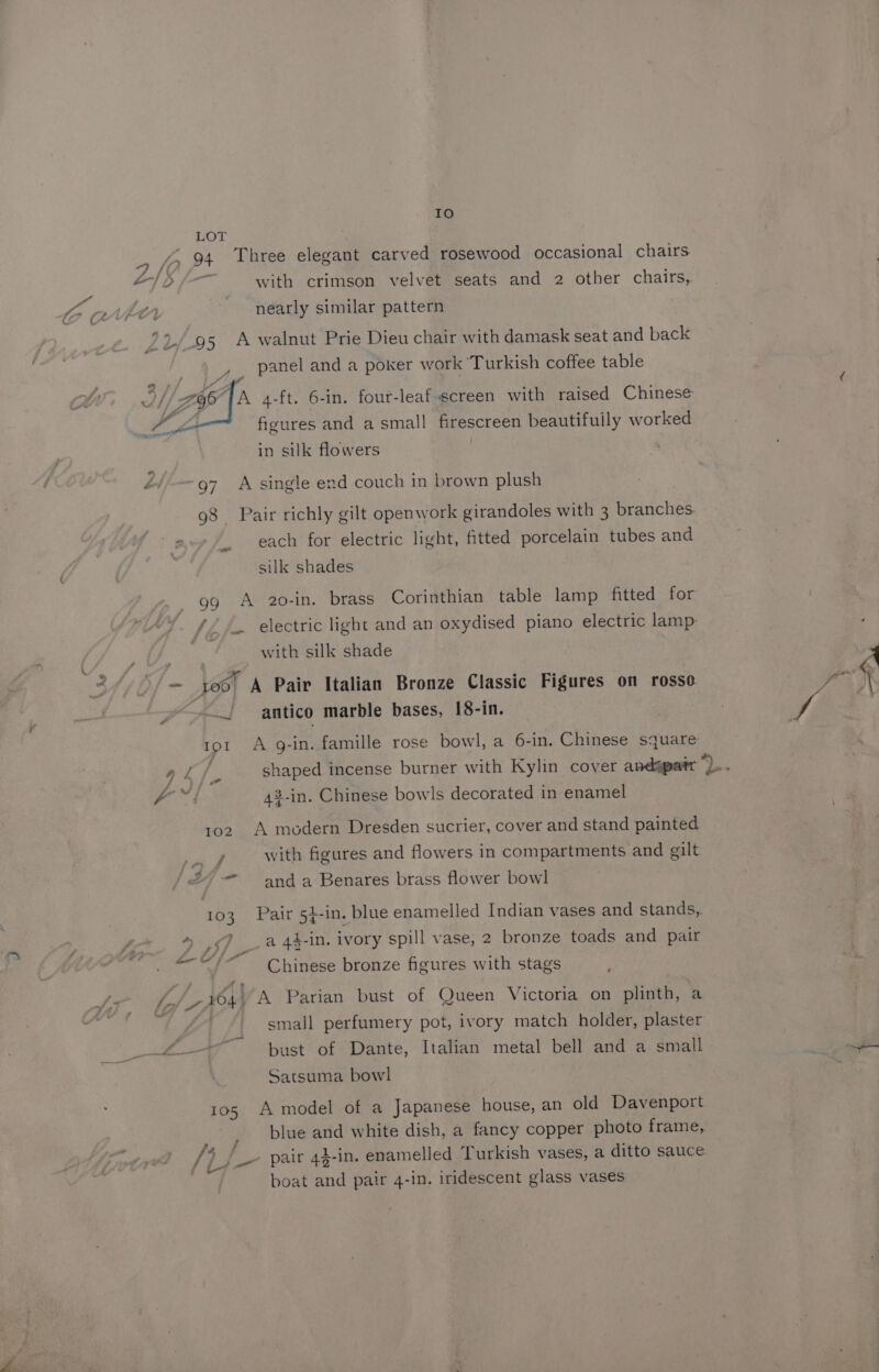IO LOT : = fo 94 Three elegant carved rosewood occasional chairs at hE with crimson velvet seats and 2 other chairs, Ya / ity . . ; fo VEO nearly similar pattern 92/95 A walnut Prie Dieu chair with damask seat and back ue panel and a poker work Turkish coffee table S//Z Ea TA 4-ft. 6-in. four-leaf-screen with raised Chinese figures and a small firescreen beautifully worked in silk flowers 2/97 A single end couch in brown plush [2 _. each for electric light, fitted porcelain tubes and ) silk shades with silk shade | Ae 4 4 e . - oo) A Pair Italian Bronze Classic Figures on rosso — antico marble bases, 18-in. ad 42-in. Chinese bowls decorated in enamel 102 A modern Dresden sucrier, cover and stand painted y with figures and flowers in compartments and gilt — |X, and a Benares brass flower bowl » J a 44-in. ivory spill vase, 2 bronze toads and pair re) 7 iJ, f an ef a Chinese bronze figures with stags At le 1 4} A Parian bust of Queen Victoria on plinth, a Bo a . small perfumery pot, ivory match holder, plaster par oe —~ bust of Dante, Italian metal bell and a small Satsuma bowl 105 A model of a Japanese house, an old Davenport [5 J pair 43-in. enamelled Turkish vases, a ditto sauce a . . 8 boat and pair 4-in. iridescent glass vases