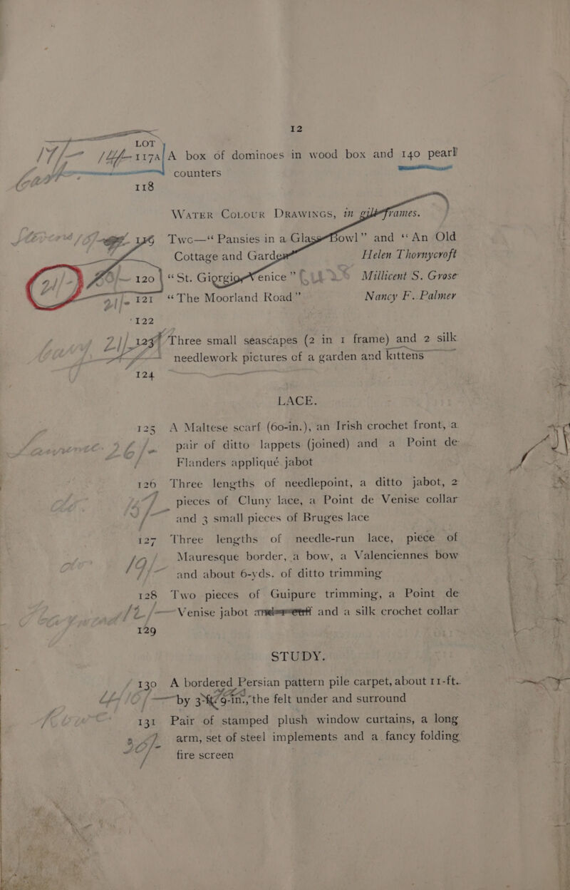 ae nen a he. A OO P®AALEPRAMLLLIL counters 118 owl” and ‘An Old Helen Thornycroft yO Millicent S. Grose Nancy F..Palmer ‘122 ZI/ I WA hires small seascapes (2 in 1 frame) and 2 silk Oe = » ecngetiteen eee ot -— needlework pictures ef a garden and kittens I 24 LACE. 125 A Maltese scarf (60-in.), an Irish crochet front, a pair of ditto lappets (joined) and a Point de Flanders appliqué jabot 126 Three lengths of needlepoint, a ditto jabot, 2 pieces of Cluny lace, a Point de Venise collar a ° / and 3 small pieces of Bruges lace 127. Three lengths of needle-run lace, piece of ie /0 Mauresque border, a bow, a Valenciennes bow /)~ and about 6-yds. of ditto trimming 128 Two pieces of Guipure trimming, a Point de “ : ‘ = 5 Sz -——Venise jabot aneeeetr and a silk crochet collar 129 STUDY, 130 A bordered Persian pattern pile carpet, about 11-ft. LAA IO | y 3° 9-in., the felt under and surround 131 Pair of stamped plush window curtains, a long ry ee arm, set of steel implements and a. fancy folding IAS fe ~ ! gg / fire screen i a ee