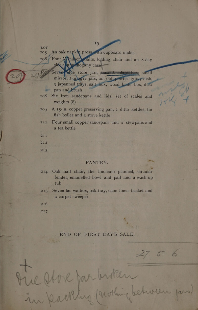 be, LOT 1 cupboard under a chair and an 8-day 5 small €r jars, an old en YS, saltslOx, woo “ i a Late fh if , “Hy 2 208 Six iron sauéepans and lids, set of scales and ’ f ie ‘ weights (8) ) ie Ml, x 20) A 15-in. copper preserving pan, 2 ditto kettles, tin : fish boiler and a stove kettle ; 210 Four small copper saucepans and 2 stewpans and a tea kettle | 2h 212 bey “L , 213 i '\ | ; me PANTRY. ae \ . . . q é a 214 Oak hall chair, the linoleum planned, circular fender, enamelled bow] and pail and a wash-up o, ; 1 tub a z 21 Sf Seven lac waiters, oak tray, cane linen basket and ; a carpet sweeper ere | 216 z Zit ' is - = - _. END-OF FIRS! DAY’S SALE. ¥ ¥ = | é j . le = 7 EE ae ~ : Ma ® 7 «, — , . * - be : : | Fi <> - 7 ¢ fh, | 5 : A IW t DY) bah MMe ewe t ¥ y% 37} « ‘e ' . : F Ne 7 ta ¥ > a . a i ; fey ge Le. ; \ : \n ; in v AA) Ann WM Aad | (\ AS X : - YF. = M0 vw ? a