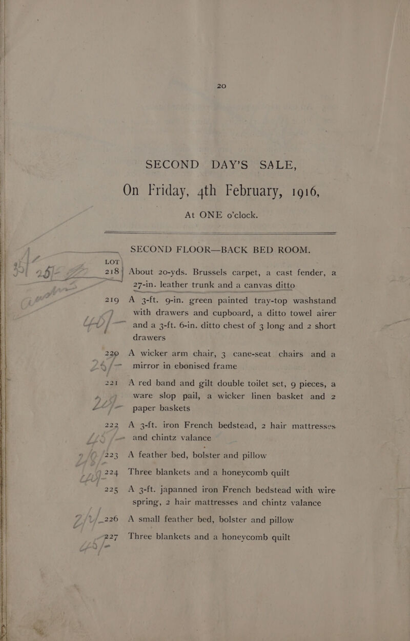 SECOND DAY Ss SALE, On Friday, 4th February, 1916, At ONE o'clock. SECOND FLOOR—BACK BED ROOM. a , LOT 218} About 20-yds. Brussels carpet, a cast fender, a Ti 27-in. leather trunk and a canvas ditto 219 A 3-ft. g-in. green painted tray-top washstand with drawers and cupboard, a ditto towel airer ivt//- and a 3-ft. 6-in. ditto chest of 3 long and 2 short é drawers 220 A wicker arm chair, 3 cane-seat chairs and a \,/- mirror in ebonised frame 221 A red band and gilt double toilet set, 9 pieces, a ys ware slop pail, a wicker linen basket and 2 é</-— paper baskets 222 A 3-ft. iron French bedstead, 2 hair mattresses. and chintz valance 223 A feather bed, bolster and pillow 224 Three blankets and a honeycomb quilt 225 A 3-ft. japanned iron French bedstead with wire spring, 2 hair mattresses and chintz valance ; 226 A small feather bed, bolster and pillow 227 Three blankets and a honeycomb quilt