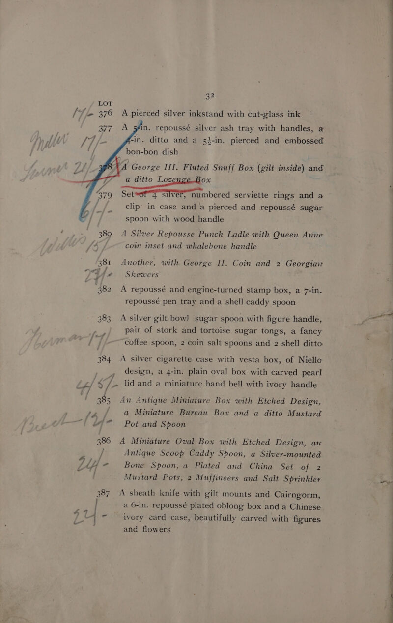 “e LOT { ‘4e 376 A pierced silver inkstand with cut-glass ink 377. A in. repoussé silver ash tray with handles, a f-in. ditto and a 54-in. pierced and embossed ” bon-bon dish A George III. Fluted Snuff Box (gilt inside) and a ditto Lozen OX Set»off silver, numbered serviette rings and a clip’ in case and a pierced and repoussé sugar spoon with wood handle 389 A Silver Repousse Punch Ladle with Queen Anne A / com inset and whalebone handle 381 Another, with George II. Coin and 2 Georgian ld Skewers 382 A repoussé and engine-turned stamp box, a 7-in. repoussé pen tray and a shell caddy spoon 383. A silver gilt bow] sugar spoon with figure handle, pair of stork and tortoise sugar tongs, a fancy ‘coffee spoon, 2 coin salt spoons and 2 shell ditto 384 A silver cigarette case with vesta box, of Niello design, a 4-in. plain oval box with carved pearl wy 7 - L4/ $/- lid and a miniature hand bell with ivory handle ws 385 An Antique Minature Box with Etched Design, ty / a Miniature Bureau Box and a ditto Mustard —~t #7” Pot and Spoon 386 A Miniature Oval Box with Etched Design, an / Antique Scoop Caddy Spoon, a Silver-mounted Vij - Bone Spoon, a Plated and China Set of 2 Mustard Pots, 2 Muffineers and Salt Sprinkler 387. A sheath knife with gilt mounts and Cairngorm, a 6-in. repoussé plated oblong box and a Chinese a ivory card case, beautifully carved with figures and flowers = -  a * a