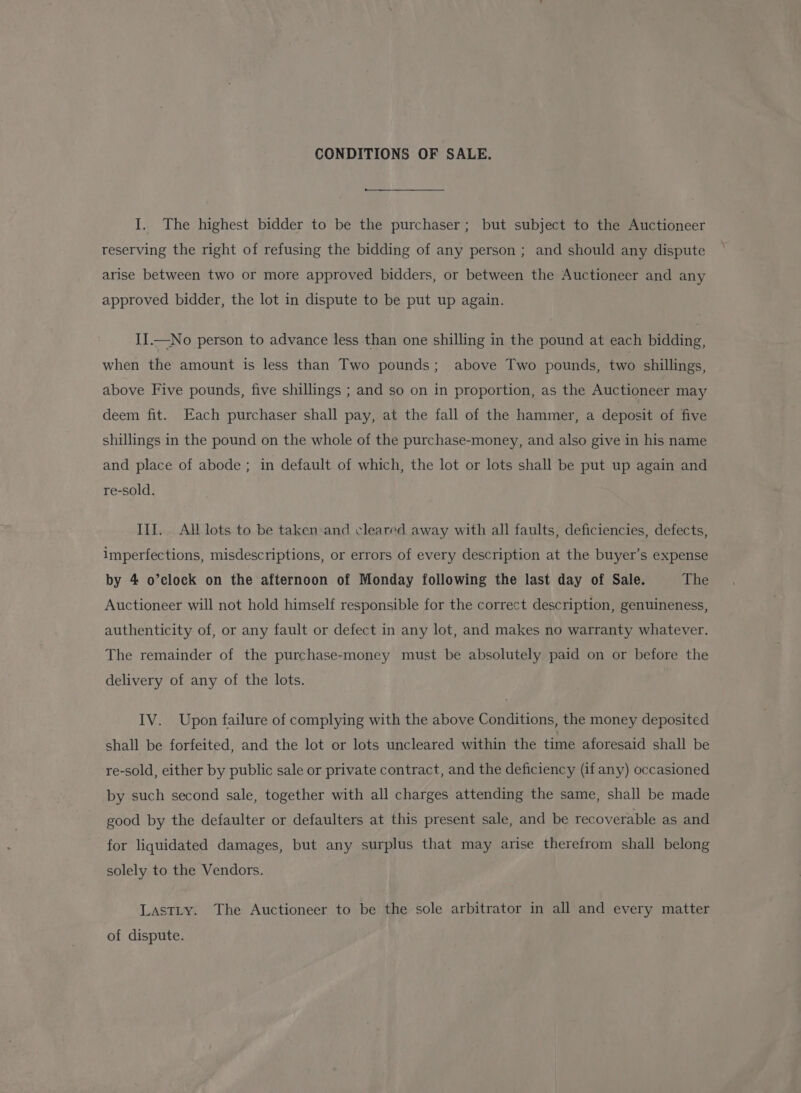 CONDITIONS OF SALE. I. The highest bidder to be the purchaser; but subject to the Auctioneer reserving the right of refusing the bidding of any person; and should any dispute arise between two or more approved bidders, or between the Auctioneer and any approved bidder, the lot in dispute to be put up again. II.—No person to advance less than one shilling in the pound at each bidding, when the amount is less than Two pounds; above Two pounds, two shillings, above Five pounds, five shillings ; and so on in proportion, as the Auctioneer may deem fit. Each purchaser shall pay, at the fall of the hammer, a deposit of five shillings in the pound on the whole of the purchase-money, and also give in his name and place of abode ; in default of which, the lot or lots shall be put up again and re-sold. III. All lots to be taken:and cleared away with all faults, deficiencies, defects, imperfections, misdescriptions, or errors of every description at the buyer’s expense by 4 o’clock on the afternoon of Monday following the last day of Sale. The Auctioneer will not hold himself responsible for the correct description, genuineness, authenticity of, or any fault or defect in any lot, and makes no warranty whatever. The remainder of the purchase-money must be absolutely paid on or before the delivery of any of the lots. IV. Upon failure of complying with the above Conditions, the money deposited shall be forfeited, and the lot or lots uncleared within the time aforesaid shall be re-sold, either by public sale or private contract, and the deficiency (if any) occasioned by such second sale, together with all charges attending the same, shall be made good by the defaulter or defaulters at this present sale, and be recoverable as and for liquidated damages, but any surplus that may arise therefrom shall belong solely to the Vendors. LastLty. The Auctioneer to be the sole arbitrator in all and every matter of dispute.